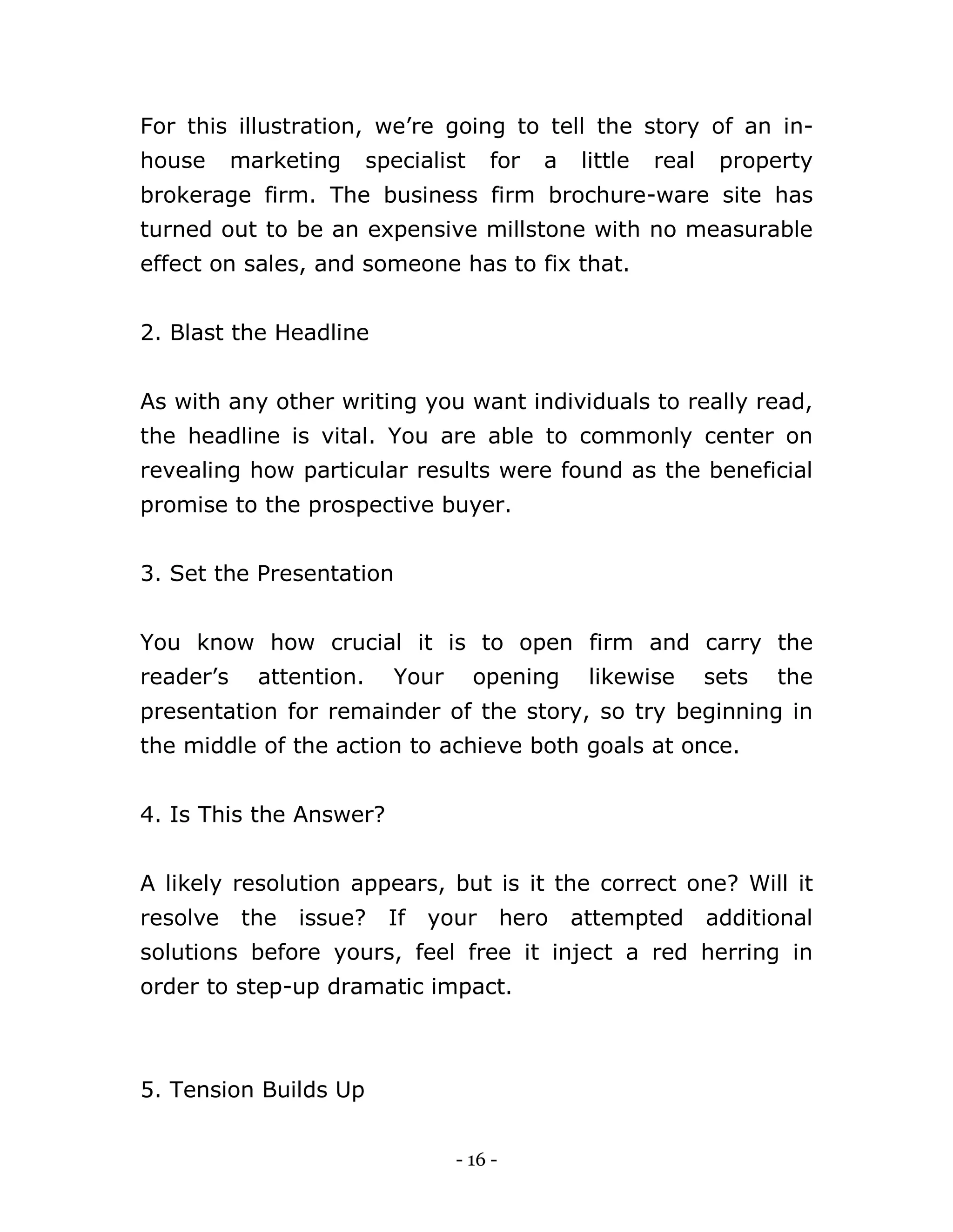 - 16 -
For this illustration, we’re going to tell the story of an in-
house marketing specialist for a little real property
brokerage firm. The business firm brochure-ware site has
turned out to be an expensive millstone with no measurable
effect on sales, and someone has to fix that.
2. Blast the Headline
As with any other writing you want individuals to really read,
the headline is vital. You are able to commonly center on
revealing how particular results were found as the beneficial
promise to the prospective buyer.
3. Set the Presentation
You know how crucial it is to open firm and carry the
reader’s attention. Your opening likewise sets the
presentation for remainder of the story, so try beginning in
the middle of the action to achieve both goals at once.
4. Is This the Answer?
A likely resolution appears, but is it the correct one? Will it
resolve the issue? If your hero attempted additional
solutions before yours, feel free it inject a red herring in
order to step-up dramatic impact.
5. Tension Builds Up
 