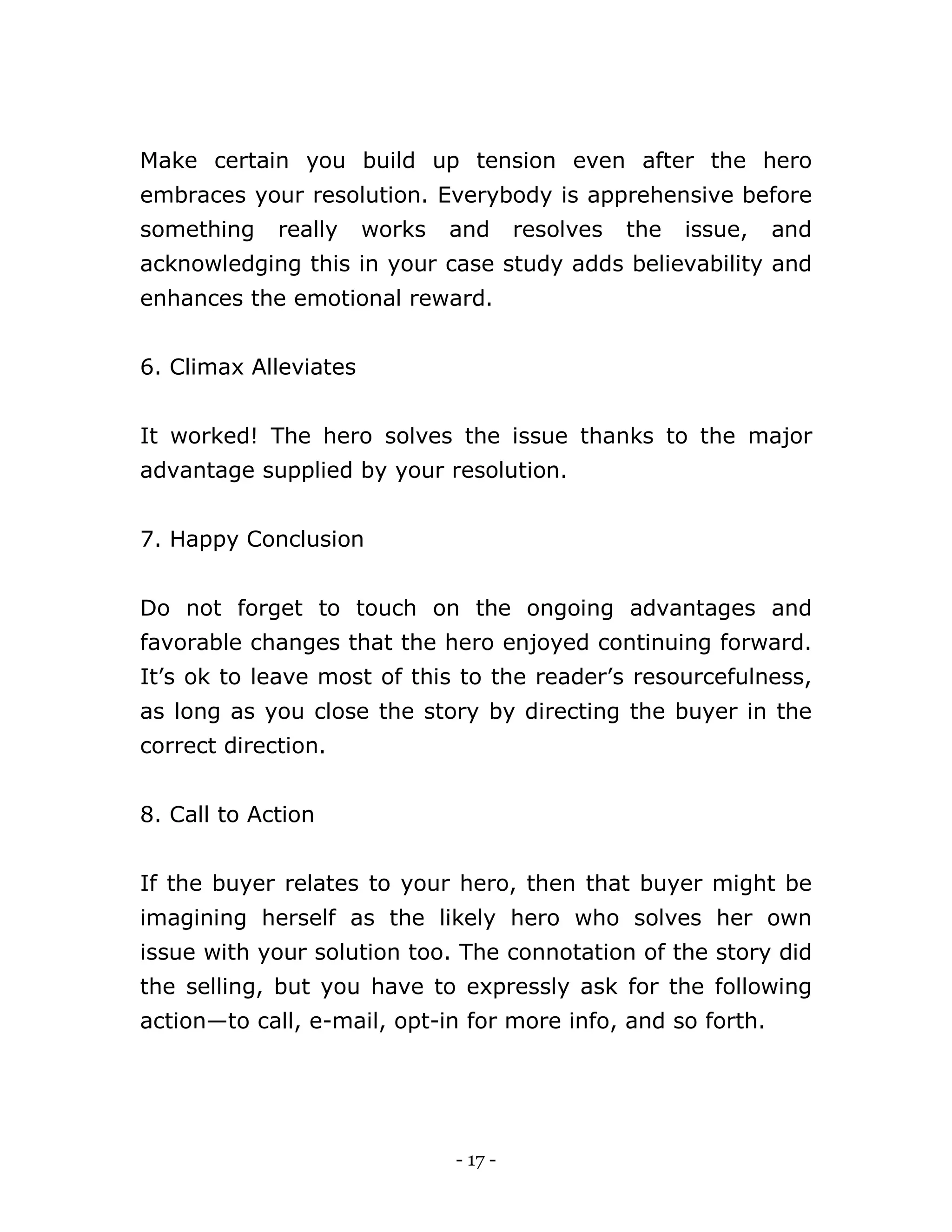 - 17 -
Make certain you build up tension even after the hero
embraces your resolution. Everybody is apprehensive before
something really works and resolves the issue, and
acknowledging this in your case study adds believability and
enhances the emotional reward.
6. Climax Alleviates
It worked! The hero solves the issue thanks to the major
advantage supplied by your resolution.
7. Happy Conclusion
Do not forget to touch on the ongoing advantages and
favorable changes that the hero enjoyed continuing forward.
It’s ok to leave most of this to the reader’s resourcefulness,
as long as you close the story by directing the buyer in the
correct direction.
8. Call to Action
If the buyer relates to your hero, then that buyer might be
imagining herself as the likely hero who solves her own
issue with your solution too. The connotation of the story did
the selling, but you have to expressly ask for the following
action—to call, e-mail, opt-in for more info, and so forth.
 