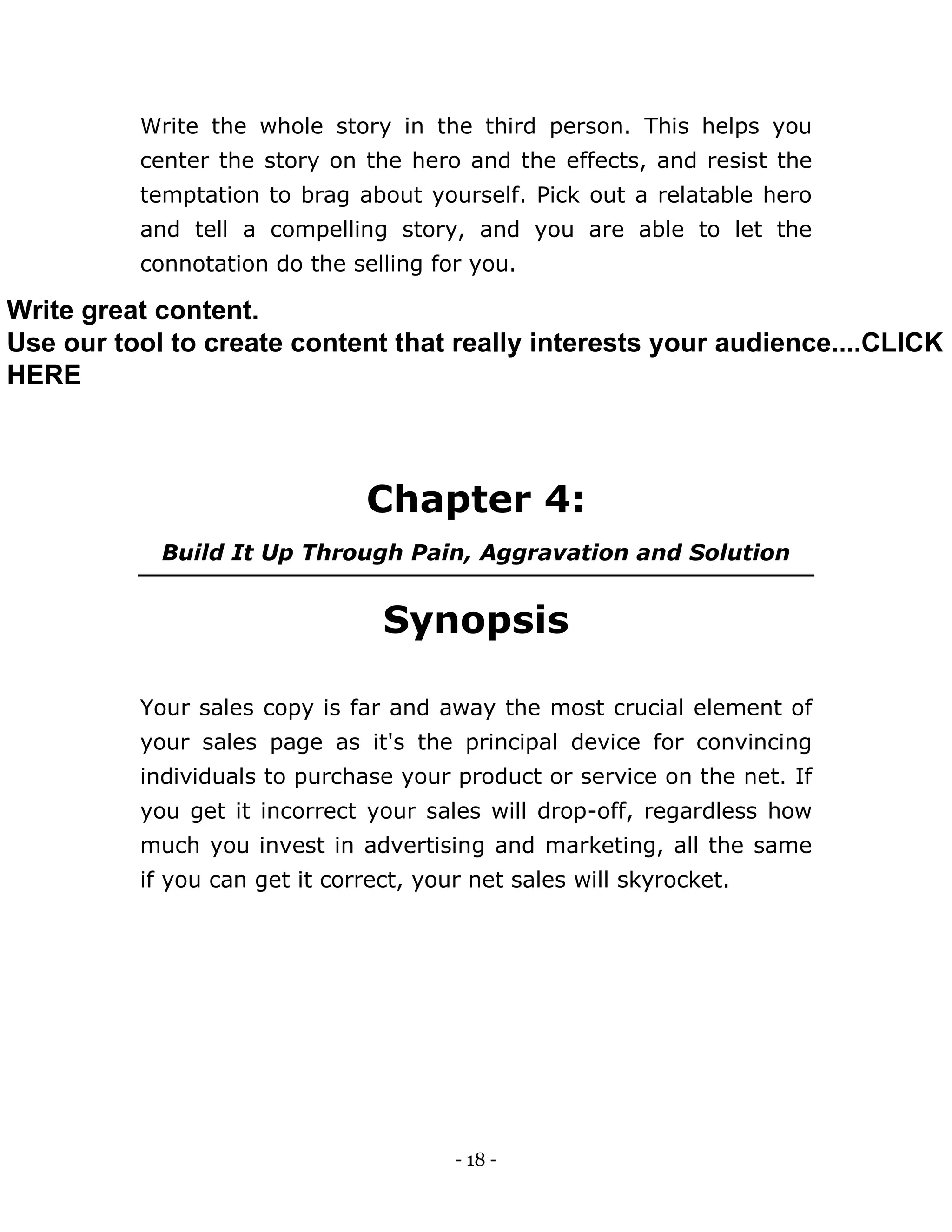 - 18 -
Write the whole story in the third person. This helps you
center the story on the hero and the effects, and resist the
temptation to brag about yourself. Pick out a relatable hero
and tell a compelling story, and you are able to let the
connotation do the selling for you.
Chapter 4:
Build It Up Through Pain, Aggravation and Solution
Synopsis
Your sales copy is far and away the most crucial element of
your sales page as it's the principal device for convincing
individuals to purchase your product or service on the net. If
you get it incorrect your sales will drop-off, regardless how
much you invest in advertising and marketing, all the same
if you can get it correct, your net sales will skyrocket.
Write great content.
Use our tool to create content that really interests your audience....CLICK
HERE
 