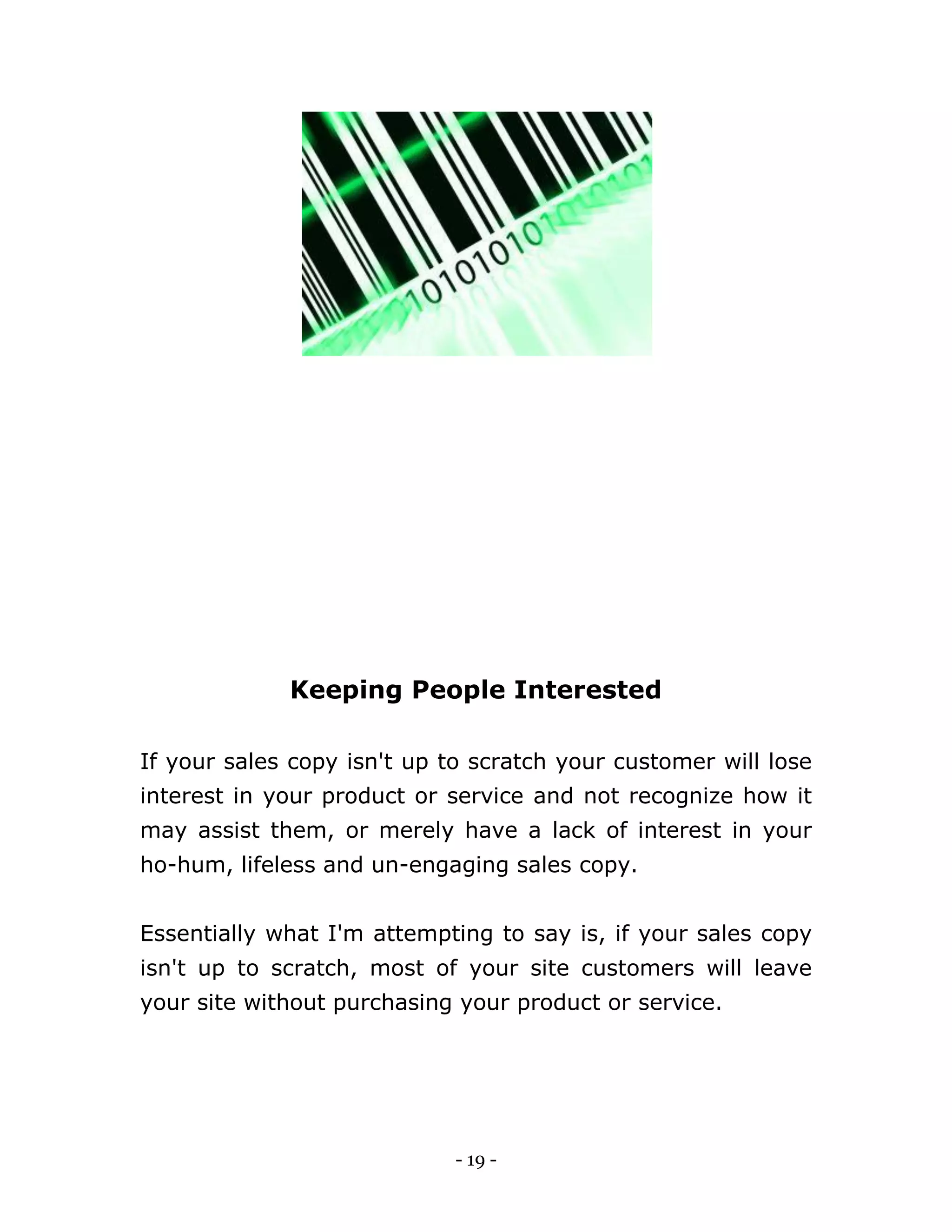 - 19 -
Keeping People Interested
If your sales copy isn't up to scratch your customer will lose
interest in your product or service and not recognize how it
may assist them, or merely have a lack of interest in your
ho-hum, lifeless and un-engaging sales copy.
Essentially what I'm attempting to say is, if your sales copy
isn't up to scratch, most of your site customers will leave
your site without purchasing your product or service.
 