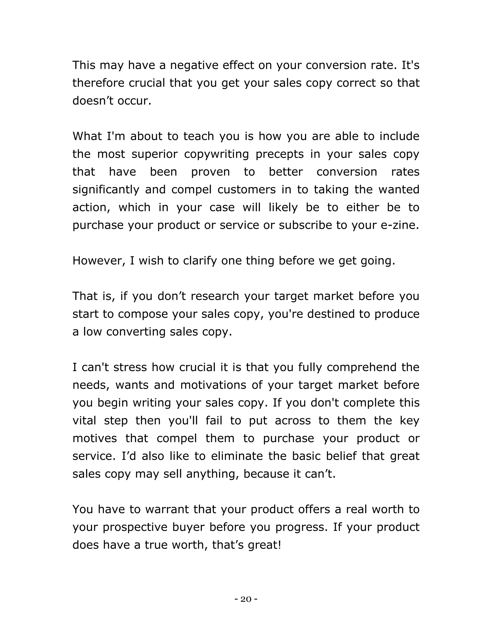 - 20 -
This may have a negative effect on your conversion rate. It's
therefore crucial that you get your sales copy correct so that
doesn’t occur.
What I'm about to teach you is how you are able to include
the most superior copywriting precepts in your sales copy
that have been proven to better conversion rates
significantly and compel customers in to taking the wanted
action, which in your case will likely be to either be to
purchase your product or service or subscribe to your e-zine.
However, I wish to clarify one thing before we get going.
That is, if you don’t research your target market before you
start to compose your sales copy, you're destined to produce
a low converting sales copy.
I can't stress how crucial it is that you fully comprehend the
needs, wants and motivations of your target market before
you begin writing your sales copy. If you don't complete this
vital step then you'll fail to put across to them the key
motives that compel them to purchase your product or
service. I’d also like to eliminate the basic belief that great
sales copy may sell anything, because it can’t.
You have to warrant that your product offers a real worth to
your prospective buyer before you progress. If your product
does have a true worth, that’s great!
 