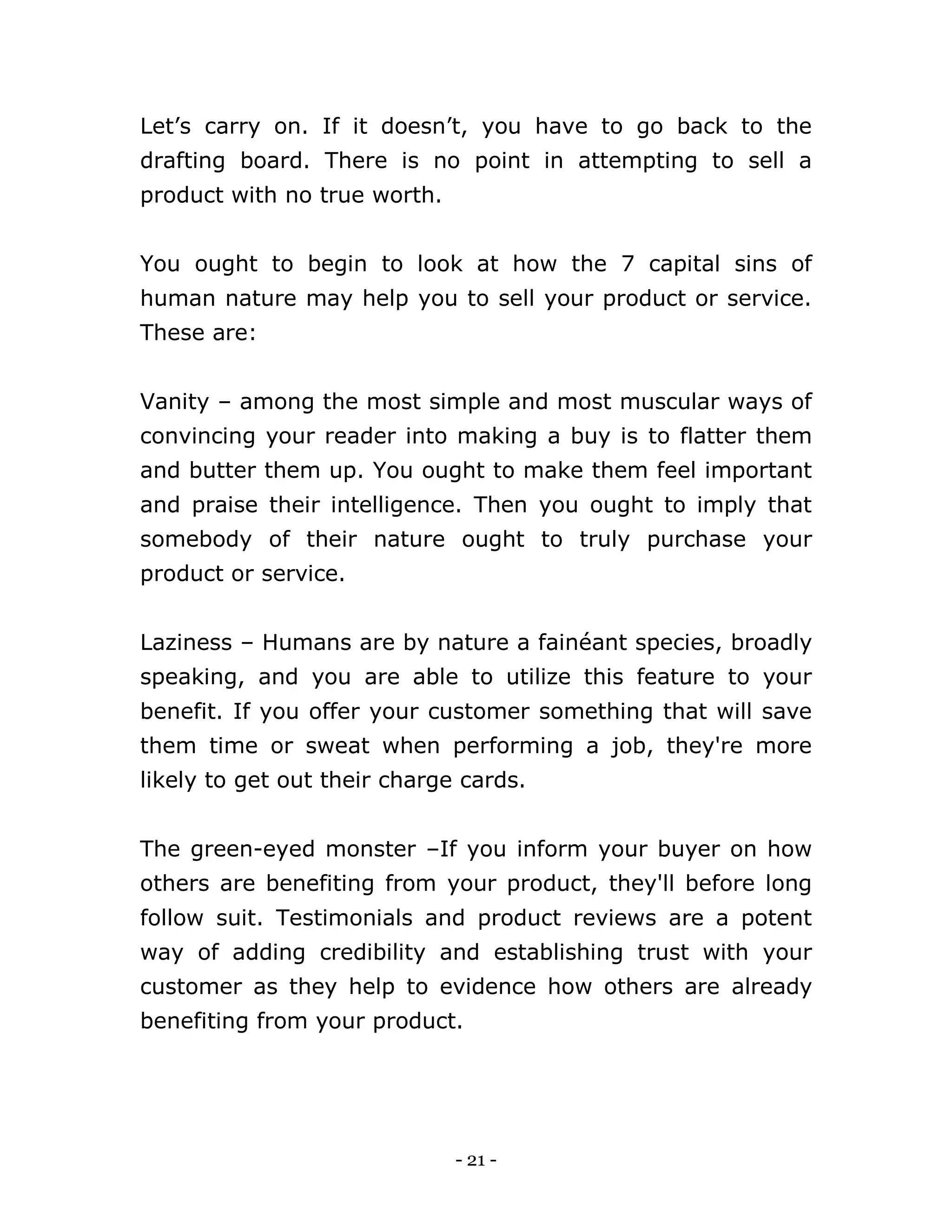- 21 -
Let’s carry on. If it doesn’t, you have to go back to the
drafting board. There is no point in attempting to sell a
product with no true worth.
You ought to begin to look at how the 7 capital sins of
human nature may help you to sell your product or service.
These are:
Vanity – among the most simple and most muscular ways of
convincing your reader into making a buy is to flatter them
and butter them up. You ought to make them feel important
and praise their intelligence. Then you ought to imply that
somebody of their nature ought to truly purchase your
product or service.
Laziness – Humans are by nature a fainéant species, broadly
speaking, and you are able to utilize this feature to your
benefit. If you offer your customer something that will save
them time or sweat when performing a job, they're more
likely to get out their charge cards.
The green-eyed monster –If you inform your buyer on how
others are benefiting from your product, they'll before long
follow suit. Testimonials and product reviews are a potent
way of adding credibility and establishing trust with your
customer as they help to evidence how others are already
benefiting from your product.
 