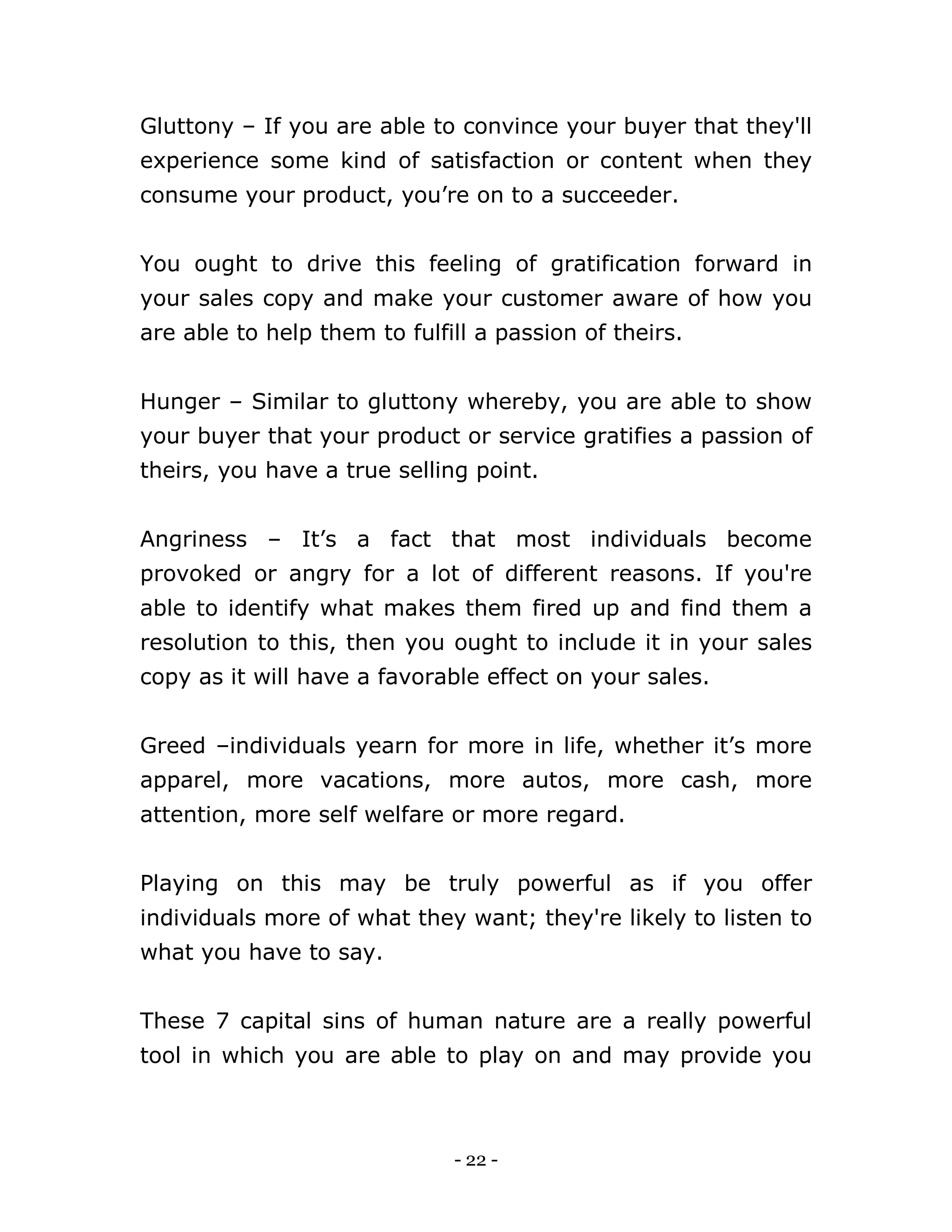 - 22 -
Gluttony – If you are able to convince your buyer that they'll
experience some kind of satisfaction or content when they
consume your product, you’re on to a succeeder.
You ought to drive this feeling of gratification forward in
your sales copy and make your customer aware of how you
are able to help them to fulfill a passion of theirs.
Hunger – Similar to gluttony whereby, you are able to show
your buyer that your product or service gratifies a passion of
theirs, you have a true selling point.
Angriness – It’s a fact that most individuals become
provoked or angry for a lot of different reasons. If you're
able to identify what makes them fired up and find them a
resolution to this, then you ought to include it in your sales
copy as it will have a favorable effect on your sales.
Greed –individuals yearn for more in life, whether it’s more
apparel, more vacations, more autos, more cash, more
attention, more self welfare or more regard.
Playing on this may be truly powerful as if you offer
individuals more of what they want; they're likely to listen to
what you have to say.
These 7 capital sins of human nature are a really powerful
tool in which you are able to play on and may provide you
 
