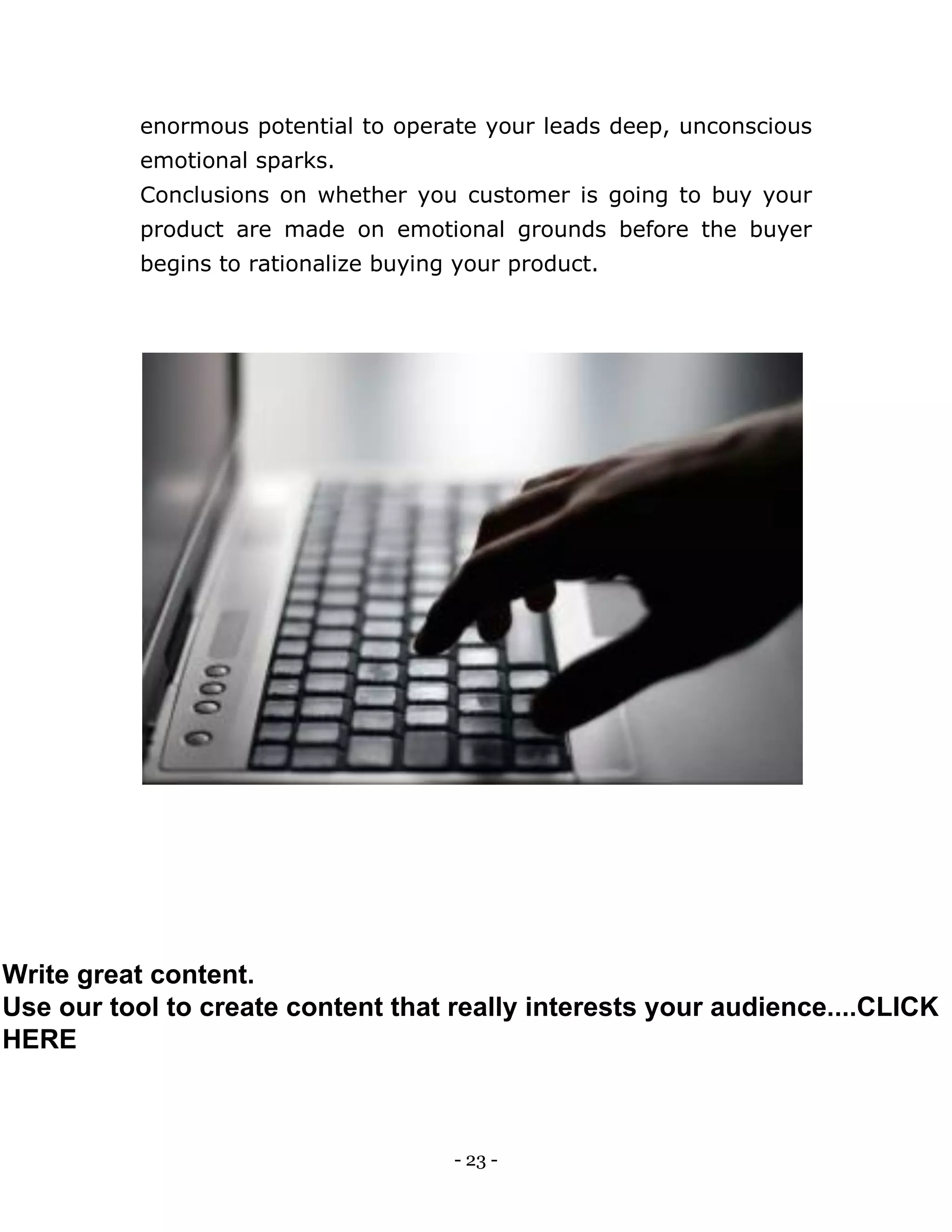 - 23 -
enormous potential to operate your leads deep, unconscious
emotional sparks.
Conclusions on whether you customer is going to buy your
product are made on emotional grounds before the buyer
begins to rationalize buying your product.
Write great content.
Use our tool to create content that really interests your audience....CLICK
HERE
 