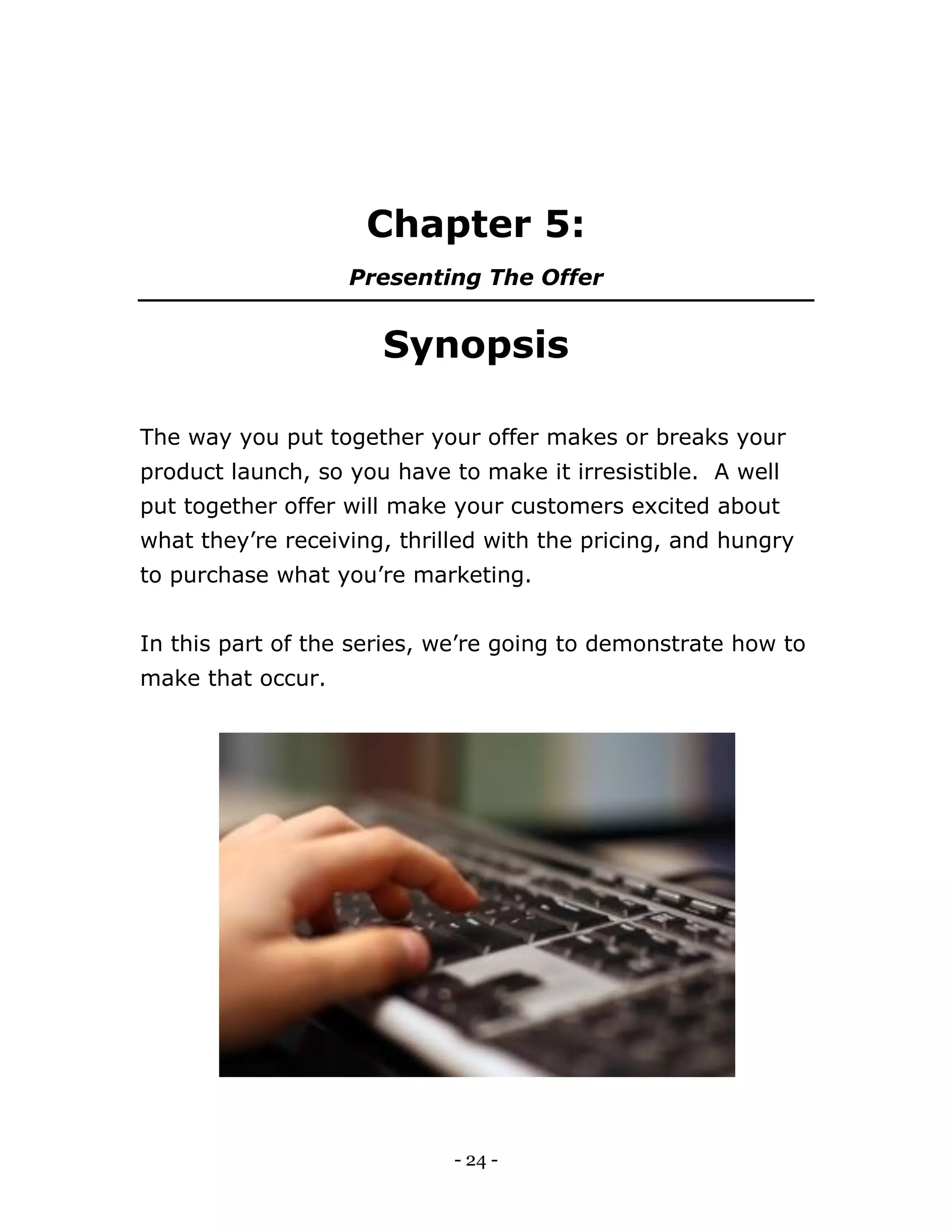 - 24 -
Chapter 5:
Presenting The Offer
Synopsis
The way you put together your offer makes or breaks your
product launch, so you have to make it irresistible. A well
put together offer will make your customers excited about
what they’re receiving, thrilled with the pricing, and hungry
to purchase what you’re marketing.
In this part of the series, we’re going to demonstrate how to
make that occur.
 