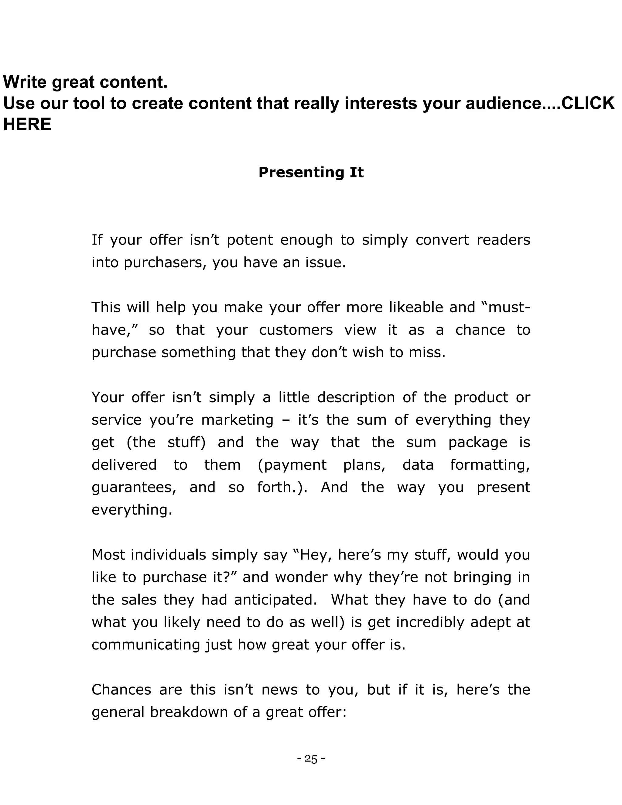 - 25 -
Presenting It
If your offer isn’t potent enough to simply convert readers
into purchasers, you have an issue.
This will help you make your offer more likeable and “must-
have,” so that your customers view it as a chance to
purchase something that they don’t wish to miss.
Your offer isn’t simply a little description of the product or
service you’re marketing – it’s the sum of everything they
get (the stuff) and the way that the sum package is
delivered to them (payment plans, data formatting,
guarantees, and so forth.). And the way you present
everything.
Most individuals simply say “Hey, here’s my stuff, would you
like to purchase it?” and wonder why they’re not bringing in
the sales they had anticipated. What they have to do (and
what you likely need to do as well) is get incredibly adept at
communicating just how great your offer is.
Chances are this isn’t news to you, but if it is, here’s the
general breakdown of a great offer:
Write great content.
Use our tool to create content that really interests your audience....CLICK
HERE
 