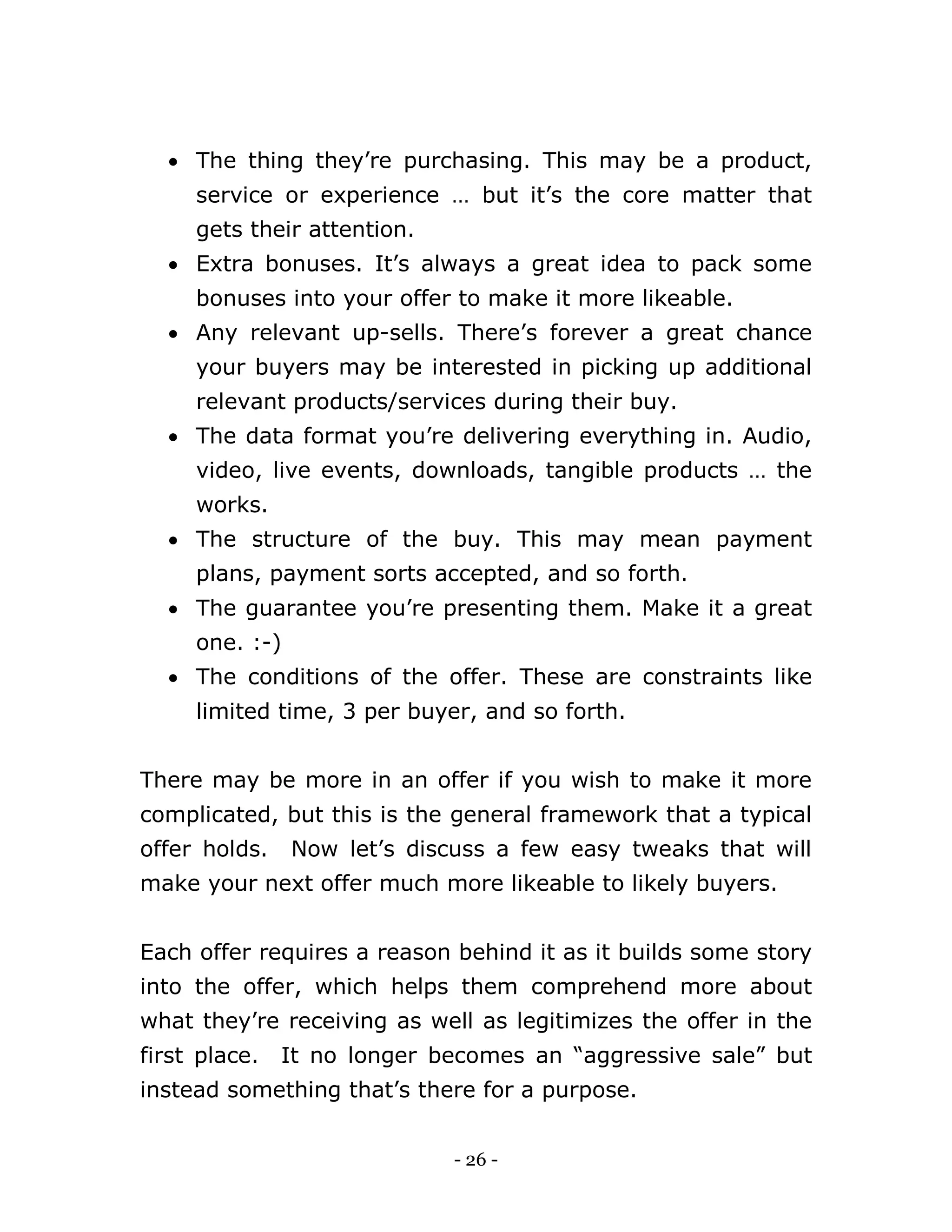 - 26 -
 The thing they’re purchasing. This may be a product,
service or experience … but it’s the core matter that
gets their attention.
 Extra bonuses. It’s always a great idea to pack some
bonuses into your offer to make it more likeable.
 Any relevant up-sells. There’s forever a great chance
your buyers may be interested in picking up additional
relevant products/services during their buy.
 The data format you’re delivering everything in. Audio,
video, live events, downloads, tangible products … the
works.
 The structure of the buy. This may mean payment
plans, payment sorts accepted, and so forth.
 The guarantee you’re presenting them. Make it a great
one. :-)
 The conditions of the offer. These are constraints like
limited time, 3 per buyer, and so forth.
There may be more in an offer if you wish to make it more
complicated, but this is the general framework that a typical
offer holds. Now let’s discuss a few easy tweaks that will
make your next offer much more likeable to likely buyers.
Each offer requires a reason behind it as it builds some story
into the offer, which helps them comprehend more about
what they’re receiving as well as legitimizes the offer in the
first place. It no longer becomes an “aggressive sale” but
instead something that’s there for a purpose.
 