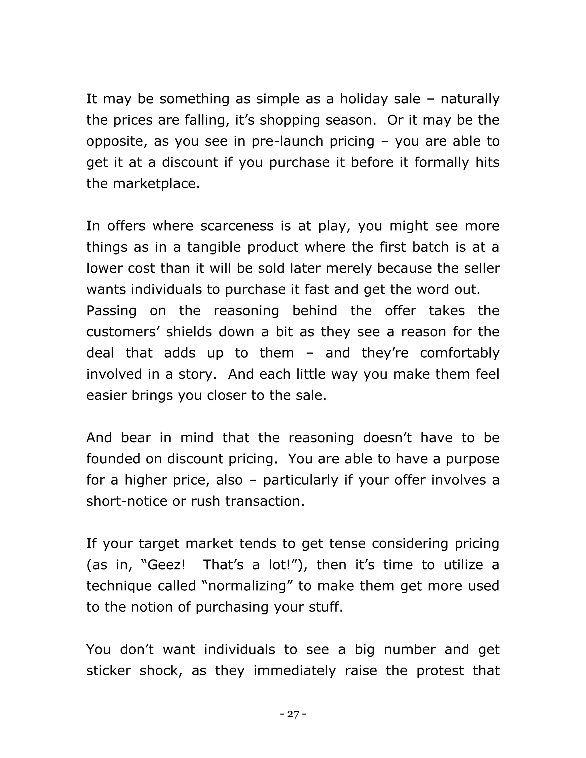 - 27 -
It may be something as simple as a holiday sale – naturally
the prices are falling, it’s shopping season. Or it may be the
opposite, as you see in pre-launch pricing – you are able to
get it at a discount if you purchase it before it formally hits
the marketplace.
In offers where scarceness is at play, you might see more
things as in a tangible product where the first batch is at a
lower cost than it will be sold later merely because the seller
wants individuals to purchase it fast and get the word out.
Passing on the reasoning behind the offer takes the
customers’ shields down a bit as they see a reason for the
deal that adds up to them – and they’re comfortably
involved in a story. And each little way you make them feel
easier brings you closer to the sale.
And bear in mind that the reasoning doesn’t have to be
founded on discount pricing. You are able to have a purpose
for a higher price, also – particularly if your offer involves a
short-notice or rush transaction.
If your target market tends to get tense considering pricing
(as in, “Geez! That’s a lot!”), then it’s time to utilize a
technique called “normalizing” to make them get more used
to the notion of purchasing your stuff.
You don’t want individuals to see a big number and get
sticker shock, as they immediately raise the protest that
 