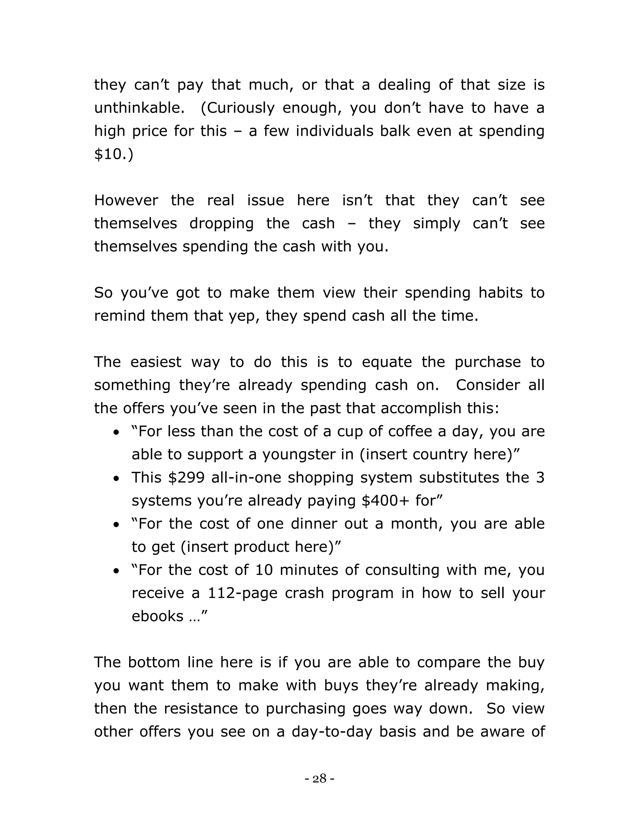 - 28 -
they can’t pay that much, or that a dealing of that size is
unthinkable. (Curiously enough, you don’t have to have a
high price for this – a few individuals balk even at spending
$10.)
However the real issue here isn’t that they can’t see
themselves dropping the cash – they simply can’t see
themselves spending the cash with you.
So you’ve got to make them view their spending habits to
remind them that yep, they spend cash all the time.
The easiest way to do this is to equate the purchase to
something they’re already spending cash on. Consider all
the offers you’ve seen in the past that accomplish this:
 “For less than the cost of a cup of coffee a day, you are
able to support a youngster in (insert country here)”
 This $299 all-in-one shopping system substitutes the 3
systems you’re already paying $400+ for”
 “For the cost of one dinner out a month, you are able
to get (insert product here)”
 “For the cost of 10 minutes of consulting with me, you
receive a 112-page crash program in how to sell your
ebooks …”
The bottom line here is if you are able to compare the buy
you want them to make with buys they’re already making,
then the resistance to purchasing goes way down. So view
other offers you see on a day-to-day basis and be aware of
 
