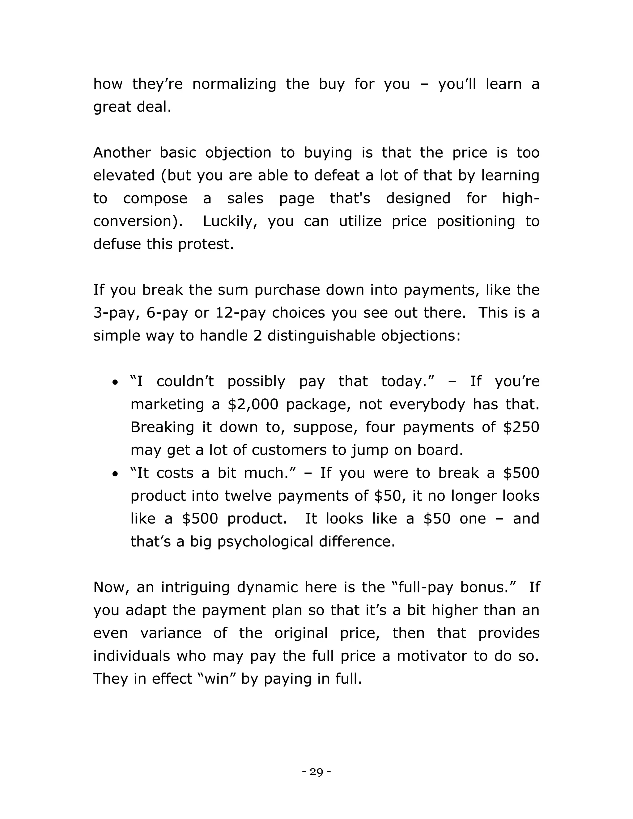 - 29 -
how they’re normalizing the buy for you – you’ll learn a
great deal.
Another basic objection to buying is that the price is too
elevated (but you are able to defeat a lot of that by learning
to compose a sales page that's designed for high-
conversion). Luckily, you can utilize price positioning to
defuse this protest.
If you break the sum purchase down into payments, like the
3-pay, 6-pay or 12-pay choices you see out there. This is a
simple way to handle 2 distinguishable objections:
 “I couldn’t possibly pay that today.” – If you’re
marketing a $2,000 package, not everybody has that.
Breaking it down to, suppose, four payments of $250
may get a lot of customers to jump on board.
 “It costs a bit much.” – If you were to break a $500
product into twelve payments of $50, it no longer looks
like a $500 product. It looks like a $50 one – and
that’s a big psychological difference.
Now, an intriguing dynamic here is the “full-pay bonus.” If
you adapt the payment plan so that it’s a bit higher than an
even variance of the original price, then that provides
individuals who may pay the full price a motivator to do so.
They in effect “win” by paying in full.
 