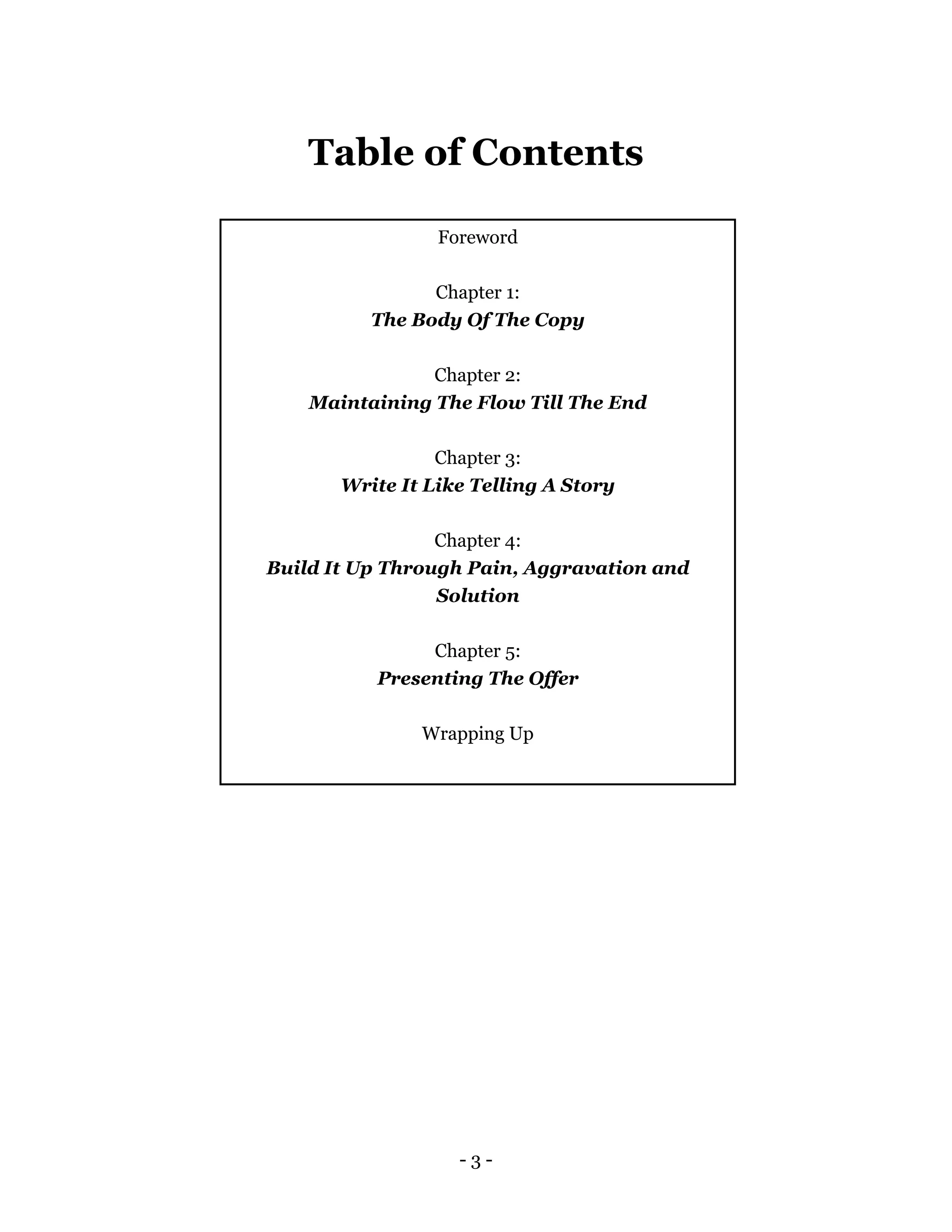 - 3 -
Table of Contents
Foreword
Chapter 1:
The Body Of The Copy
Chapter 2:
Maintaining The Flow Till The End
Chapter 3:
Write It Like Telling A Story
Chapter 4:
Build It Up Through Pain, Aggravation and
Solution
Chapter 5:
Presenting The Offer
Wrapping Up
 