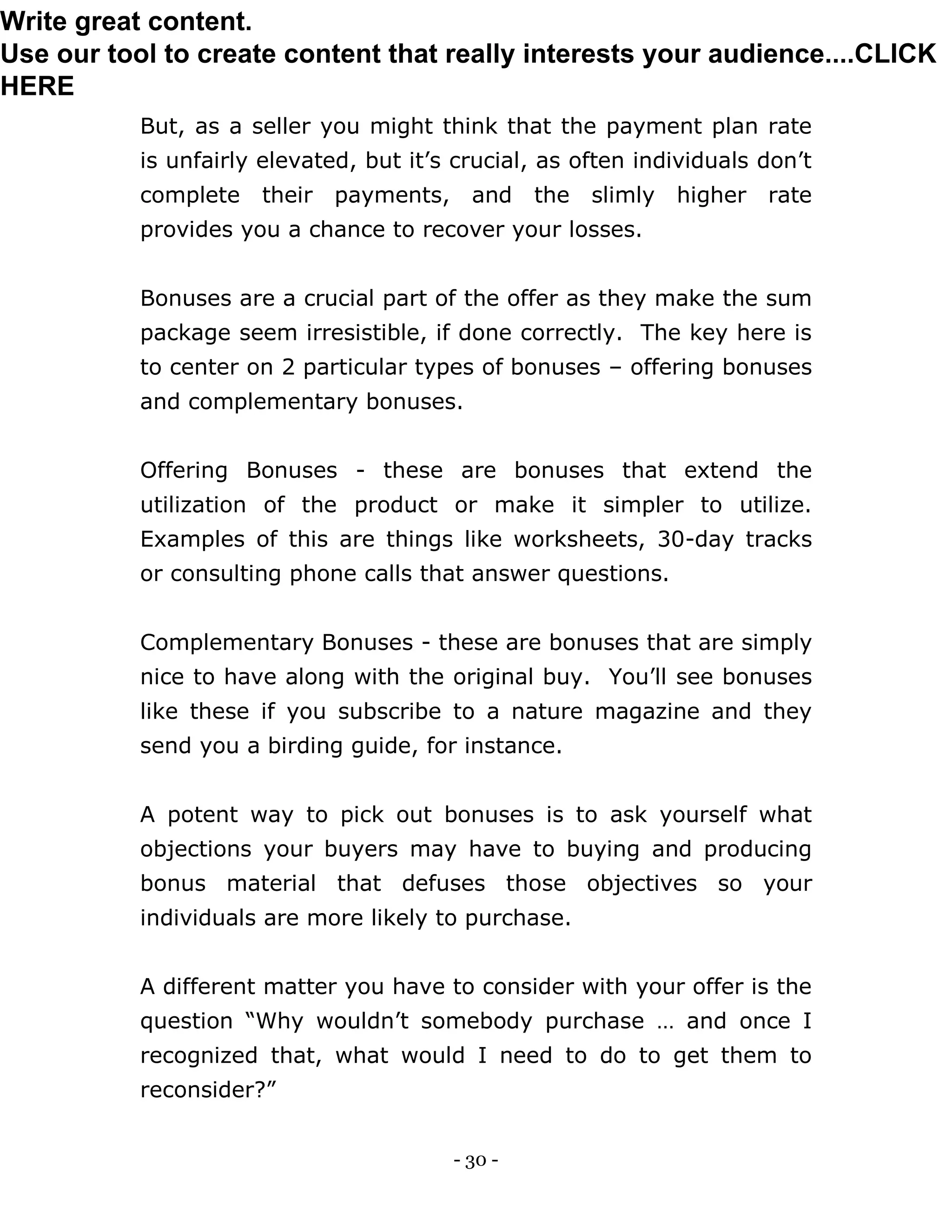- 30 -
But, as a seller you might think that the payment plan rate
is unfairly elevated, but it’s crucial, as often individuals don’t
complete their payments, and the slimly higher rate
provides you a chance to recover your losses.
Bonuses are a crucial part of the offer as they make the sum
package seem irresistible, if done correctly. The key here is
to center on 2 particular types of bonuses – offering bonuses
and complementary bonuses.
Offering Bonuses - these are bonuses that extend the
utilization of the product or make it simpler to utilize.
Examples of this are things like worksheets, 30-day tracks
or consulting phone calls that answer questions.
Complementary Bonuses - these are bonuses that are simply
nice to have along with the original buy. You’ll see bonuses
like these if you subscribe to a nature magazine and they
send you a birding guide, for instance.
A potent way to pick out bonuses is to ask yourself what
objections your buyers may have to buying and producing
bonus material that defuses those objectives so your
individuals are more likely to purchase.
A different matter you have to consider with your offer is the
question “Why wouldn’t somebody purchase … and once I
recognized that, what would I need to do to get them to
reconsider?”
Write great content.
Use our tool to create content that really interests your audience....CLICK
HERE
 