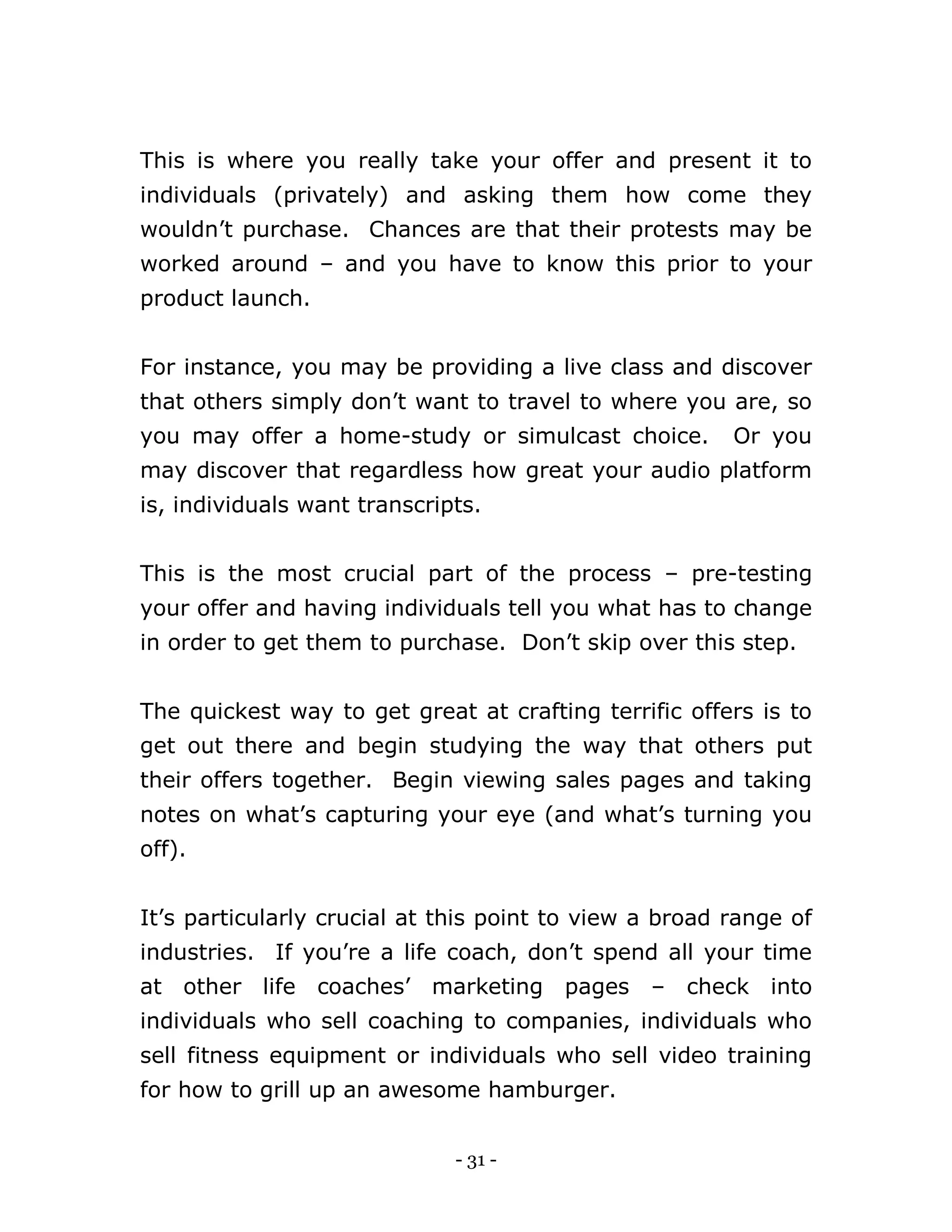 - 31 -
This is where you really take your offer and present it to
individuals (privately) and asking them how come they
wouldn’t purchase. Chances are that their protests may be
worked around – and you have to know this prior to your
product launch.
For instance, you may be providing a live class and discover
that others simply don’t want to travel to where you are, so
you may offer a home-study or simulcast choice. Or you
may discover that regardless how great your audio platform
is, individuals want transcripts.
This is the most crucial part of the process – pre-testing
your offer and having individuals tell you what has to change
in order to get them to purchase. Don’t skip over this step.
The quickest way to get great at crafting terrific offers is to
get out there and begin studying the way that others put
their offers together. Begin viewing sales pages and taking
notes on what’s capturing your eye (and what’s turning you
off).
It’s particularly crucial at this point to view a broad range of
industries. If you’re a life coach, don’t spend all your time
at other life coaches’ marketing pages – check into
individuals who sell coaching to companies, individuals who
sell fitness equipment or individuals who sell video training
for how to grill up an awesome hamburger.
 