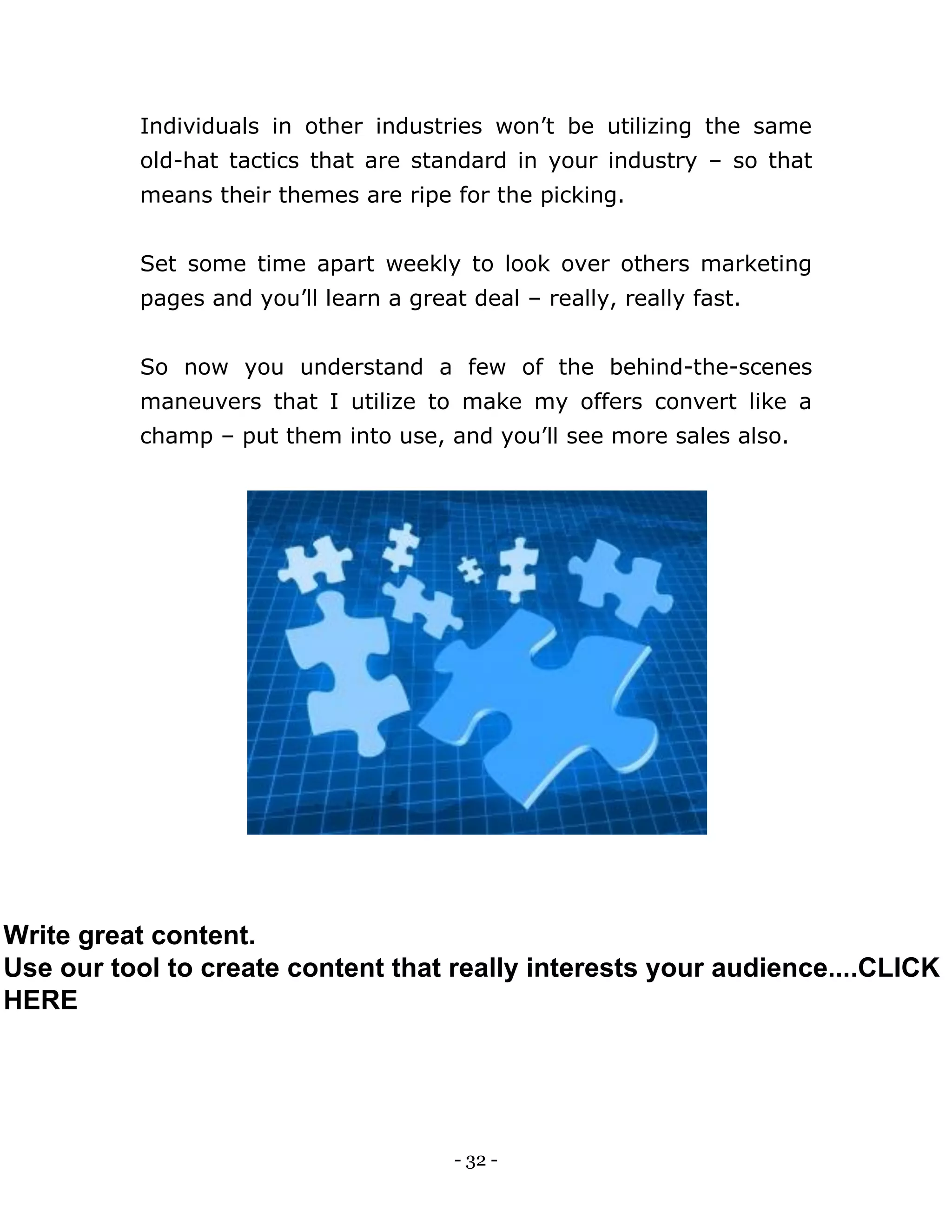 - 32 -
Individuals in other industries won’t be utilizing the same
old-hat tactics that are standard in your industry – so that
means their themes are ripe for the picking.
Set some time apart weekly to look over others marketing
pages and you’ll learn a great deal – really, really fast.
So now you understand a few of the behind-the-scenes
maneuvers that I utilize to make my offers convert like a
champ – put them into use, and you’ll see more sales also.
Write great content.
Use our tool to create content that really interests your audience....CLICK
HERE
 