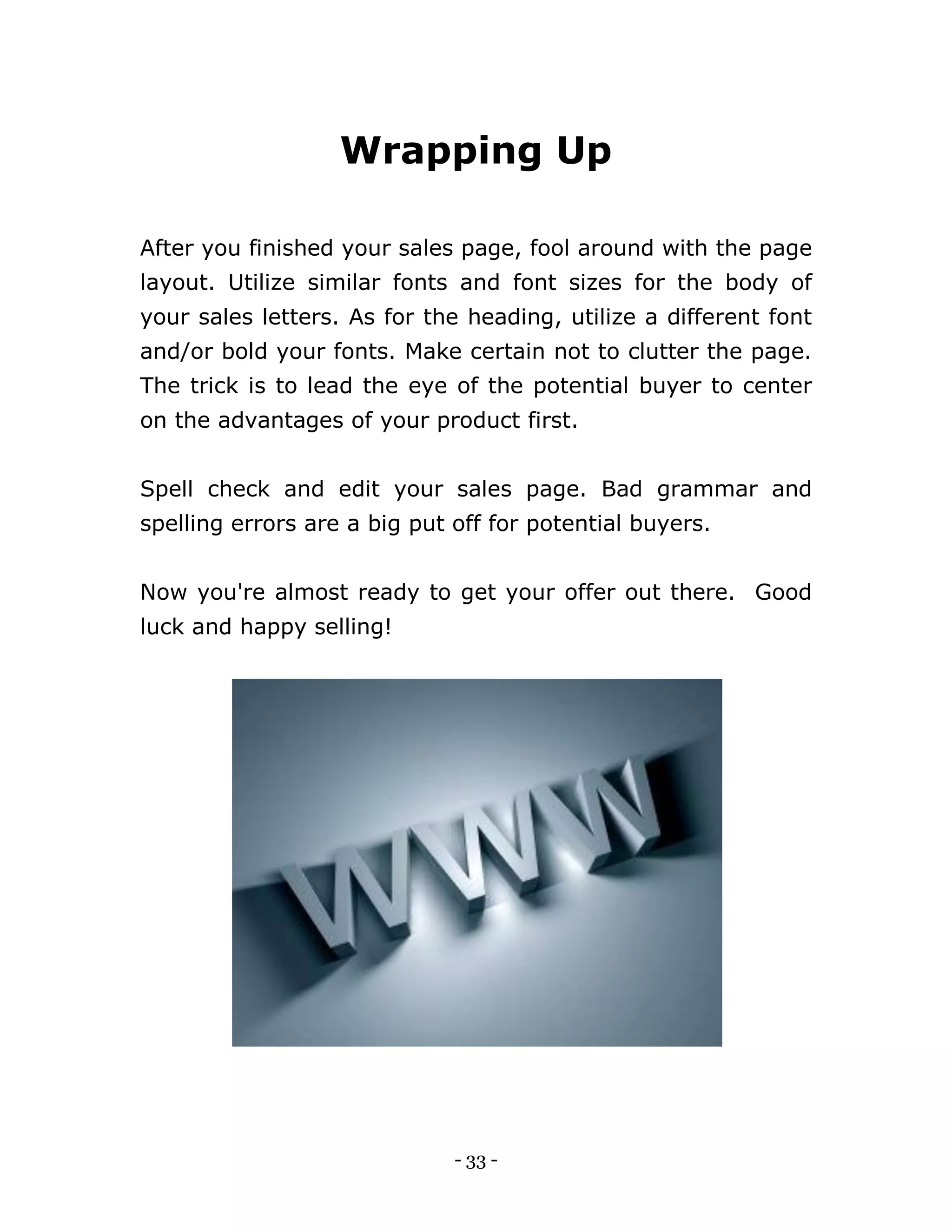- 33 -
Wrapping Up
After you finished your sales page, fool around with the page
layout. Utilize similar fonts and font sizes for the body of
your sales letters. As for the heading, utilize a different font
and/or bold your fonts. Make certain not to clutter the page.
The trick is to lead the eye of the potential buyer to center
on the advantages of your product first.
Spell check and edit your sales page. Bad grammar and
spelling errors are a big put off for potential buyers.
Now you're almost ready to get your offer out there. Good
luck and happy selling!
 