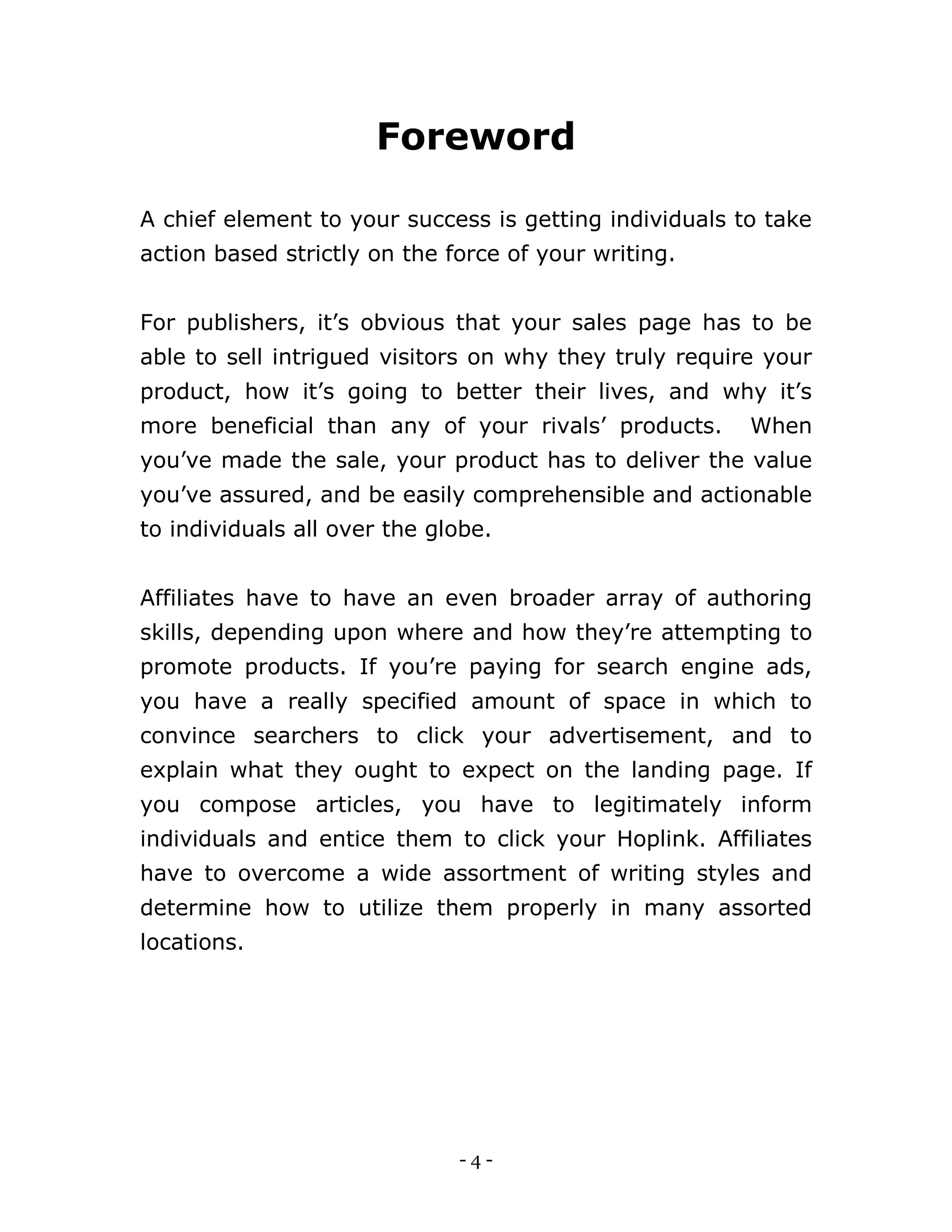 - 4 -
Foreword
A chief element to your success is getting individuals to take
action based strictly on the force of your writing.
For publishers, it’s obvious that your sales page has to be
able to sell intrigued visitors on why they truly require your
product, how it’s going to better their lives, and why it’s
more beneficial than any of your rivals’ products. When
you’ve made the sale, your product has to deliver the value
you’ve assured, and be easily comprehensible and actionable
to individuals all over the globe.
Affiliates have to have an even broader array of authoring
skills, depending upon where and how they’re attempting to
promote products. If you’re paying for search engine ads,
you have a really specified amount of space in which to
convince searchers to click your advertisement, and to
explain what they ought to expect on the landing page. If
you compose articles, you have to legitimately inform
individuals and entice them to click your Hoplink. Affiliates
have to overcome a wide assortment of writing styles and
determine how to utilize them properly in many assorted
locations.
 