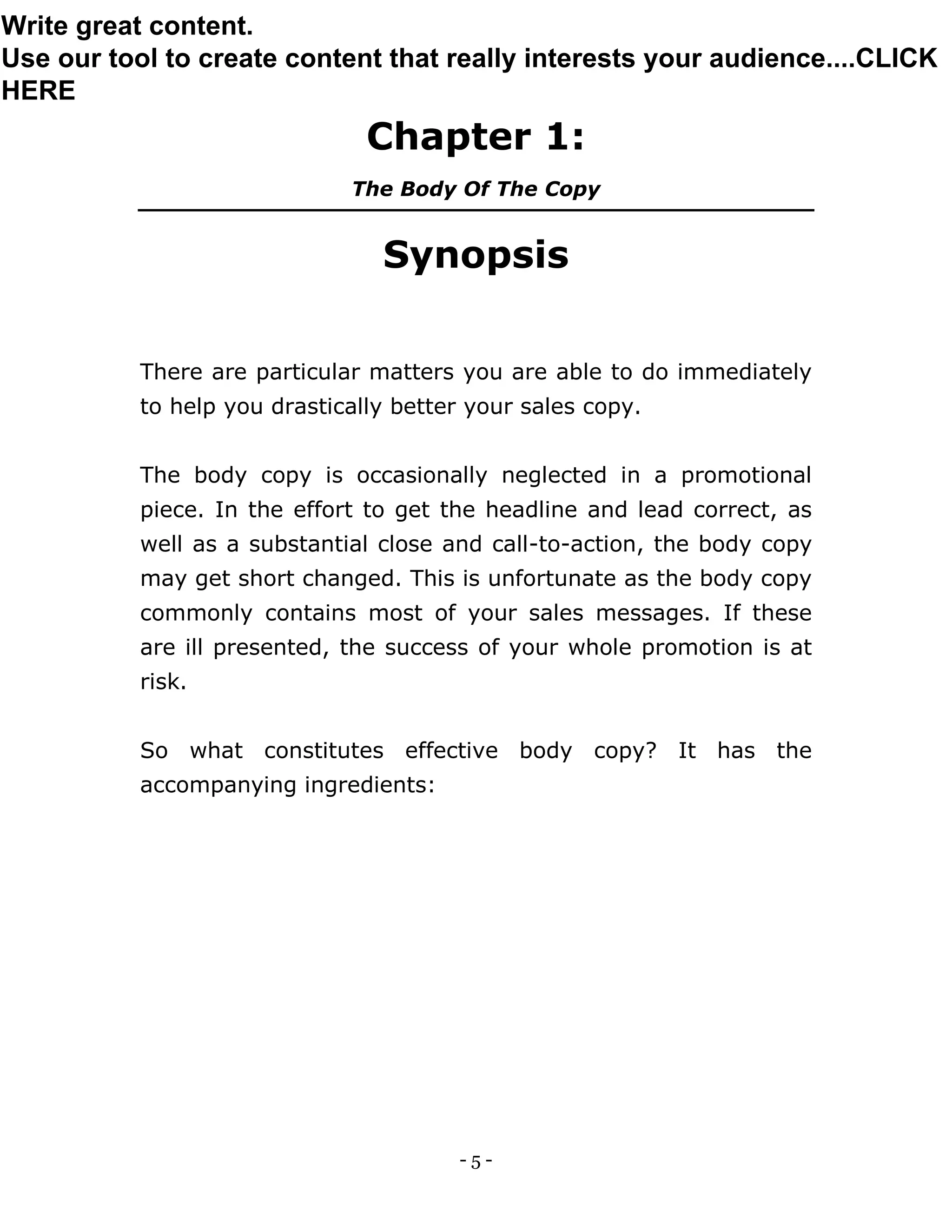 - 5 -
Chapter 1:
The Body Of The Copy
Synopsis
There are particular matters you are able to do immediately
to help you drastically better your sales copy.
The body copy is occasionally neglected in a promotional
piece. In the effort to get the headline and lead correct, as
well as a substantial close and call-to-action, the body copy
may get short changed. This is unfortunate as the body copy
commonly contains most of your sales messages. If these
are ill presented, the success of your whole promotion is at
risk.
So what constitutes effective body copy? It has the
accompanying ingredients:
Write great content.
Use our tool to create content that really interests your audience....CLICK
HERE
 