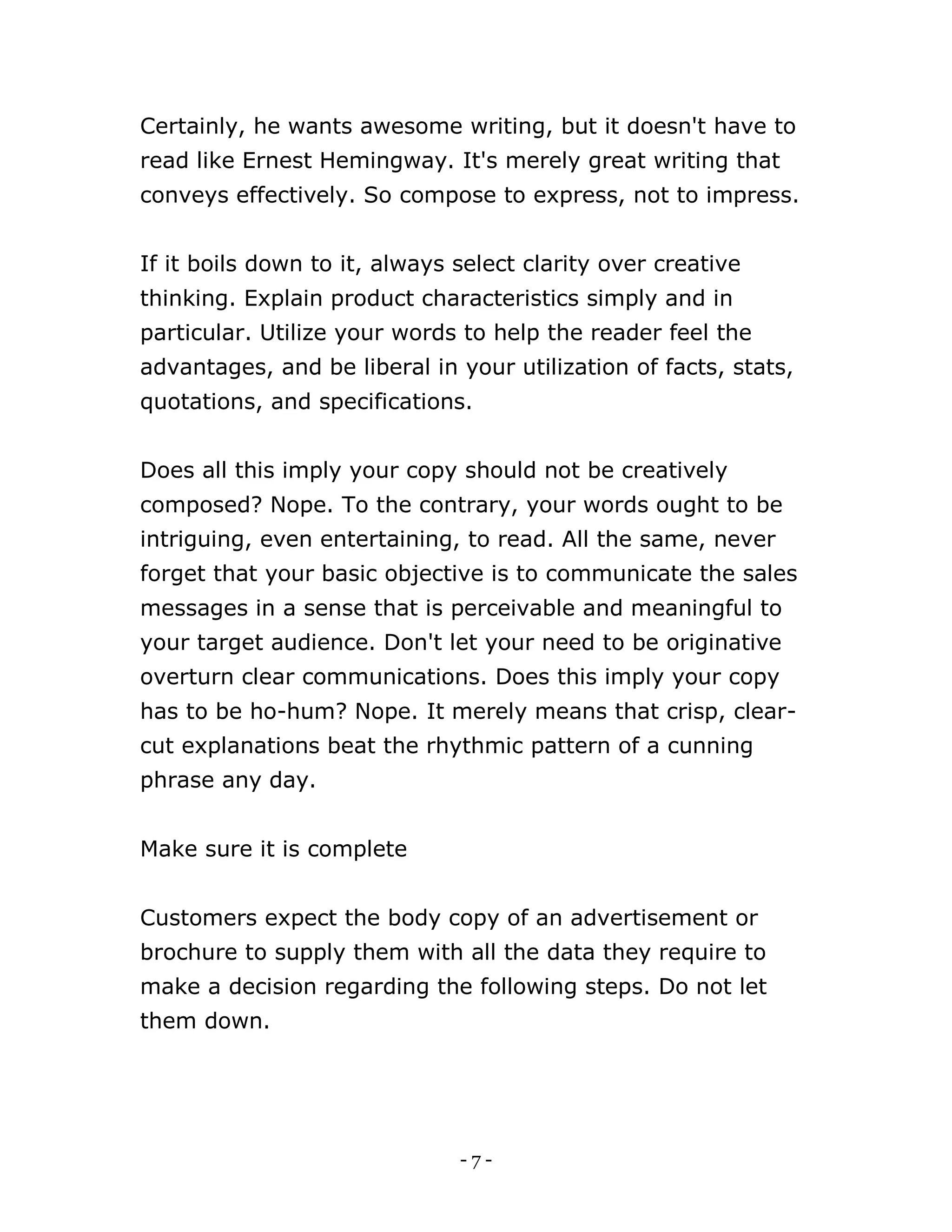 - 7 -
Certainly, he wants awesome writing, but it doesn't have to
read like Ernest Hemingway. It's merely great writing that
conveys effectively. So compose to express, not to impress.
If it boils down to it, always select clarity over creative
thinking. Explain product characteristics simply and in
particular. Utilize your words to help the reader feel the
advantages, and be liberal in your utilization of facts, stats,
quotations, and specifications.
Does all this imply your copy should not be creatively
composed? Nope. To the contrary, your words ought to be
intriguing, even entertaining, to read. All the same, never
forget that your basic objective is to communicate the sales
messages in a sense that is perceivable and meaningful to
your target audience. Don't let your need to be originative
overturn clear communications. Does this imply your copy
has to be ho-hum? Nope. It merely means that crisp, clear-
cut explanations beat the rhythmic pattern of a cunning
phrase any day.
Make sure it is complete
Customers expect the body copy of an advertisement or
brochure to supply them with all the data they require to
make a decision regarding the following steps. Do not let
them down.
 