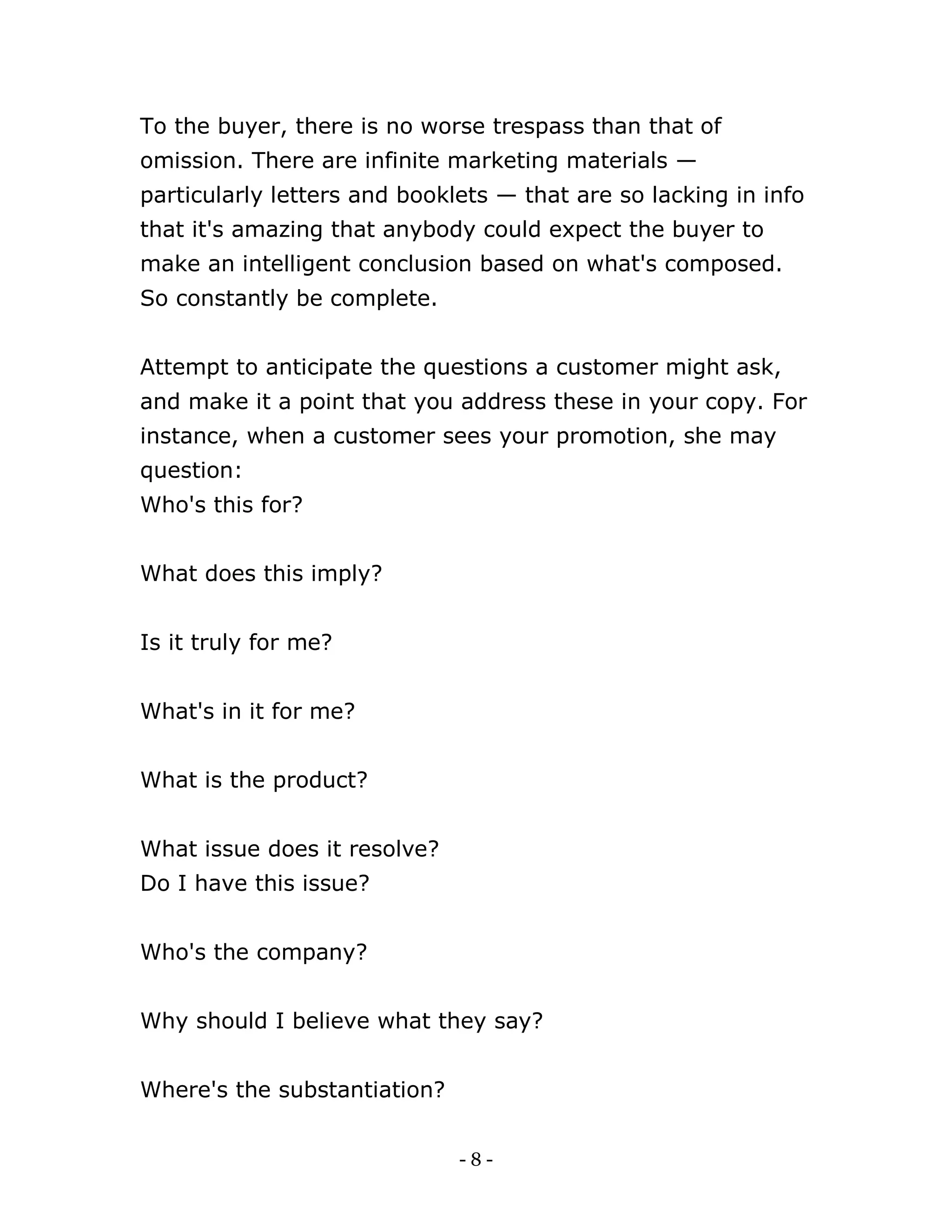 - 8 -
To the buyer, there is no worse trespass than that of
omission. There are infinite marketing materials —
particularly letters and booklets — that are so lacking in info
that it's amazing that anybody could expect the buyer to
make an intelligent conclusion based on what's composed.
So constantly be complete.
Attempt to anticipate the questions a customer might ask,
and make it a point that you address these in your copy. For
instance, when a customer sees your promotion, she may
question:
Who's this for?
What does this imply?
Is it truly for me?
What's in it for me?
What is the product?
What issue does it resolve?
Do I have this issue?
Who's the company?
Why should I believe what they say?
Where's the substantiation?
 