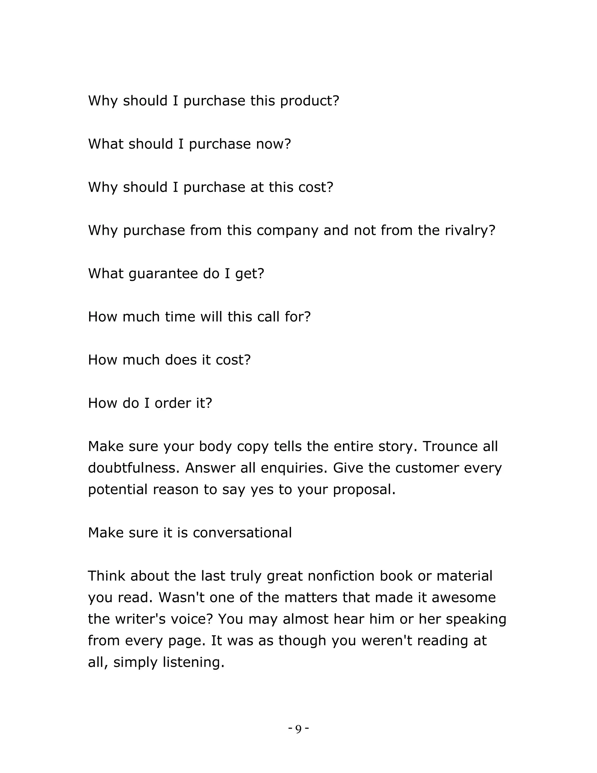 - 9 -
Why should I purchase this product?
What should I purchase now?
Why should I purchase at this cost?
Why purchase from this company and not from the rivalry?
What guarantee do I get?
How much time will this call for?
How much does it cost?
How do I order it?
Make sure your body copy tells the entire story. Trounce all
doubtfulness. Answer all enquiries. Give the customer every
potential reason to say yes to your proposal.
Make sure it is conversational
Think about the last truly great nonfiction book or material
you read. Wasn't one of the matters that made it awesome
the writer's voice? You may almost hear him or her speaking
from every page. It was as though you weren't reading at
all, simply listening.
 