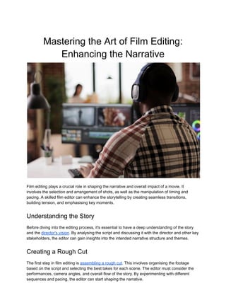Mastering the Art of Film Editing:
Enhancing the Narrative
Film editing plays a crucial role in shaping the narrative and overall impact of a movie. It
involves the selection and arrangement of shots, as well as the manipulation of timing and
pacing. A skilled film editor can enhance the storytelling by creating seamless transitions,
building tension, and emphasising key moments.
Understanding the Story
Before diving into the editing process, it's essential to have a deep understanding of the story
and the director's vision. By analysing the script and discussing it with the director and other key
stakeholders, the editor can gain insights into the intended narrative structure and themes.
Creating a Rough Cut
The first step in film editing is assembling a rough cut. This involves organising the footage
based on the script and selecting the best takes for each scene. The editor must consider the
performances, camera angles, and overall flow of the story. By experimenting with different
sequences and pacing, the editor can start shaping the narrative.
 