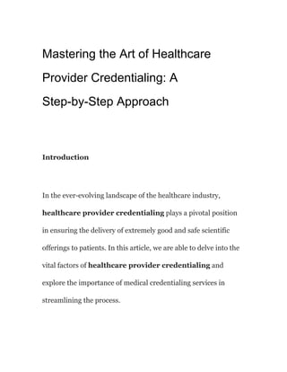 Mastering the Art of Healthcare
Provider Credentialing: A
Step-by-Step Approach
Introduction
In the ever-evolving landscape of the healthcare industry,
healthcare provider credentialing plays a pivotal position
in ensuring the delivery of extremely good and safe scientific
offerings to patients. In this article, we are able to delve into the
vital factors of healthcare provider credentialing and
explore the importance of medical credentialing services in
streamlining the process.
 