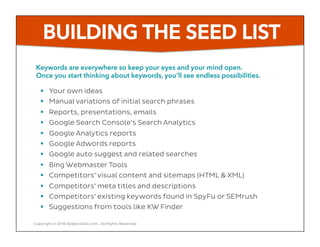 BUILDING THE SEED LIST
Keywords are everywhere so keep your eyes and your mind open.
Once you start thinking about keywords, you’ll see endless possibilities.
Copyright © 2016 RebeccaGill.com, All Rights Reserved
§  Your own ideas
§  Manual variations of initial search phrases
§  Reports, presentations, emails
§  Google Search Console’s Search Analytics
§  Google Analytics reports
§  Google Adwords reports
§  Google auto suggest and related searches
§  Bing Webmaster Tools
§  Competitors’ visual content and sitemaps (HTML & XML)
§  Competitors’ meta titles and descriptions
§  Competitors’ existing keywords found in SpyFu or SEMrush
§  Suggestions from tools like KW Finder
 