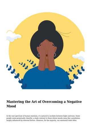Mastering the Art of Overcoming a Negative
Mood
In the vast spectrum of human emotions, it’s natural to oscillate between highs and lows. Some
people seem perpetually cheerful, a stark contrast to those whose moods sway like a pendulum,
largely influenced by external factors. However, for the majority, our emotional state often
 