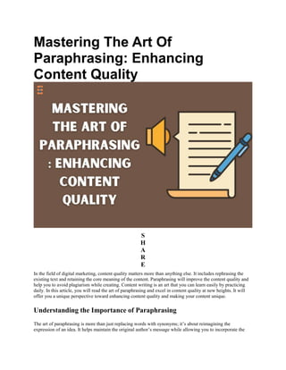 Mastering The Art Of
Paraphrasing: Enhancing
Content Quality
S
H
A
R
E
In the field of digital marketing, content quality matters more than anything else. It includes rephrasing the
existing text and retaining the core meaning of the content. Paraphrasing will improve the content quality and
help you to avoid plagiarism while creating. Content writing is an art that you can learn easily by practicing
daily. In this article, you will read the art of paraphrasing and excel in content quality at new heights. It will
offer you a unique perspective toward enhancing content quality and making your content unique.
Understanding the Importance of Paraphrasing
The art of paraphrasing is more than just replacing words with synonyms; it’s about reimagining the
expression of an idea. It helps maintain the original author’s message while allowing you to incorporate the
 