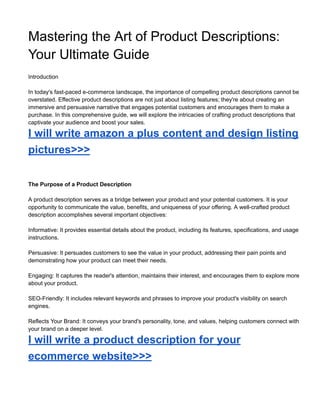 Mastering the Art of Product Descriptions:
Your Ultimate Guide
Introduction
In today's fast-paced e-commerce landscape, the importance of compelling product descriptions cannot be
overstated. Effective product descriptions are not just about listing features; they're about creating an
immersive and persuasive narrative that engages potential customers and encourages them to make a
purchase. In this comprehensive guide, we will explore the intricacies of crafting product descriptions that
captivate your audience and boost your sales.
I will write amazon a plus content and design listing
pictures>>>
The Purpose of a Product Description
A product description serves as a bridge between your product and your potential customers. It is your
opportunity to communicate the value, benefits, and uniqueness of your offering. A well-crafted product
description accomplishes several important objectives:
Informative: It provides essential details about the product, including its features, specifications, and usage
instructions.
Persuasive: It persuades customers to see the value in your product, addressing their pain points and
demonstrating how your product can meet their needs.
Engaging: It captures the reader's attention, maintains their interest, and encourages them to explore more
about your product.
SEO-Friendly: It includes relevant keywords and phrases to improve your product's visibility on search
engines.
Reflects Your Brand: It conveys your brand's personality, tone, and values, helping customers connect with
your brand on a deeper level.
I will write a product description for your
ecommerce website>>>
 