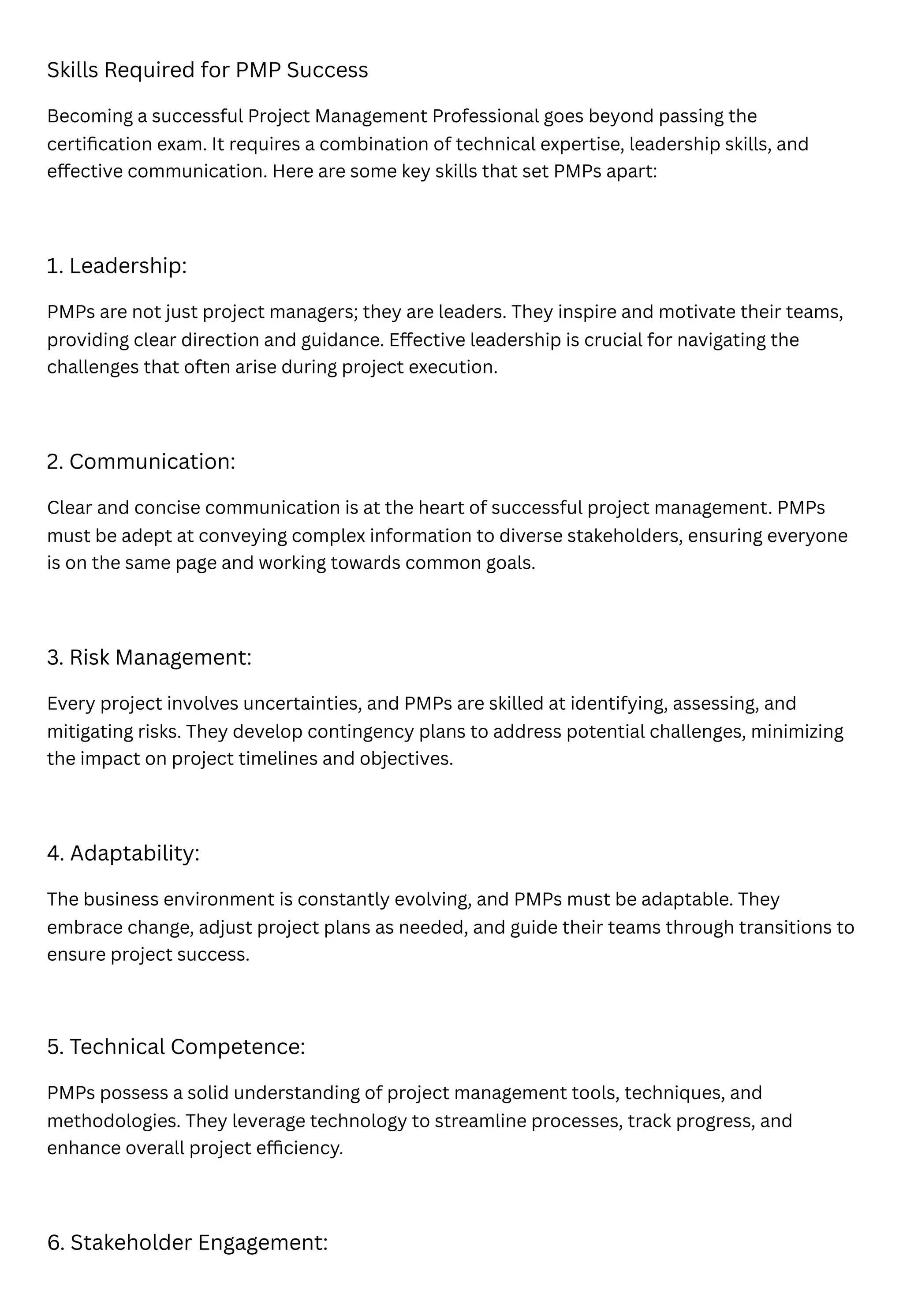 Skills Required for PMP Success
Becoming a successful Project Management Professional goes beyond passing the
certification exam. It requires a combination of technical expertise, leadership skills, and
effective communication. Here are some key skills that set PMPs apart:
1. Leadership:
PMPs are not just project managers; they are leaders. They inspire and motivate their teams,
providing clear direction and guidance. Effective leadership is crucial for navigating the
challenges that often arise during project execution.
2. Communication:
Clear and concise communication is at the heart of successful project management. PMPs
must be adept at conveying complex information to diverse stakeholders, ensuring everyone
is on the same page and working towards common goals.
3. Risk Management:
Every project involves uncertainties, and PMPs are skilled at identifying, assessing, and
mitigating risks. They develop contingency plans to address potential challenges, minimizing
the impact on project timelines and objectives.
4. Adaptability:
The business environment is constantly evolving, and PMPs must be adaptable. They
embrace change, adjust project plans as needed, and guide their teams through transitions to
ensure project success.
5. Technical Competence:
PMPs possess a solid understanding of project management tools, techniques, and
methodologies. They leverage technology to streamline processes, track progress, and
enhance overall project efficiency.
6. Stakeholder Engagement:
 