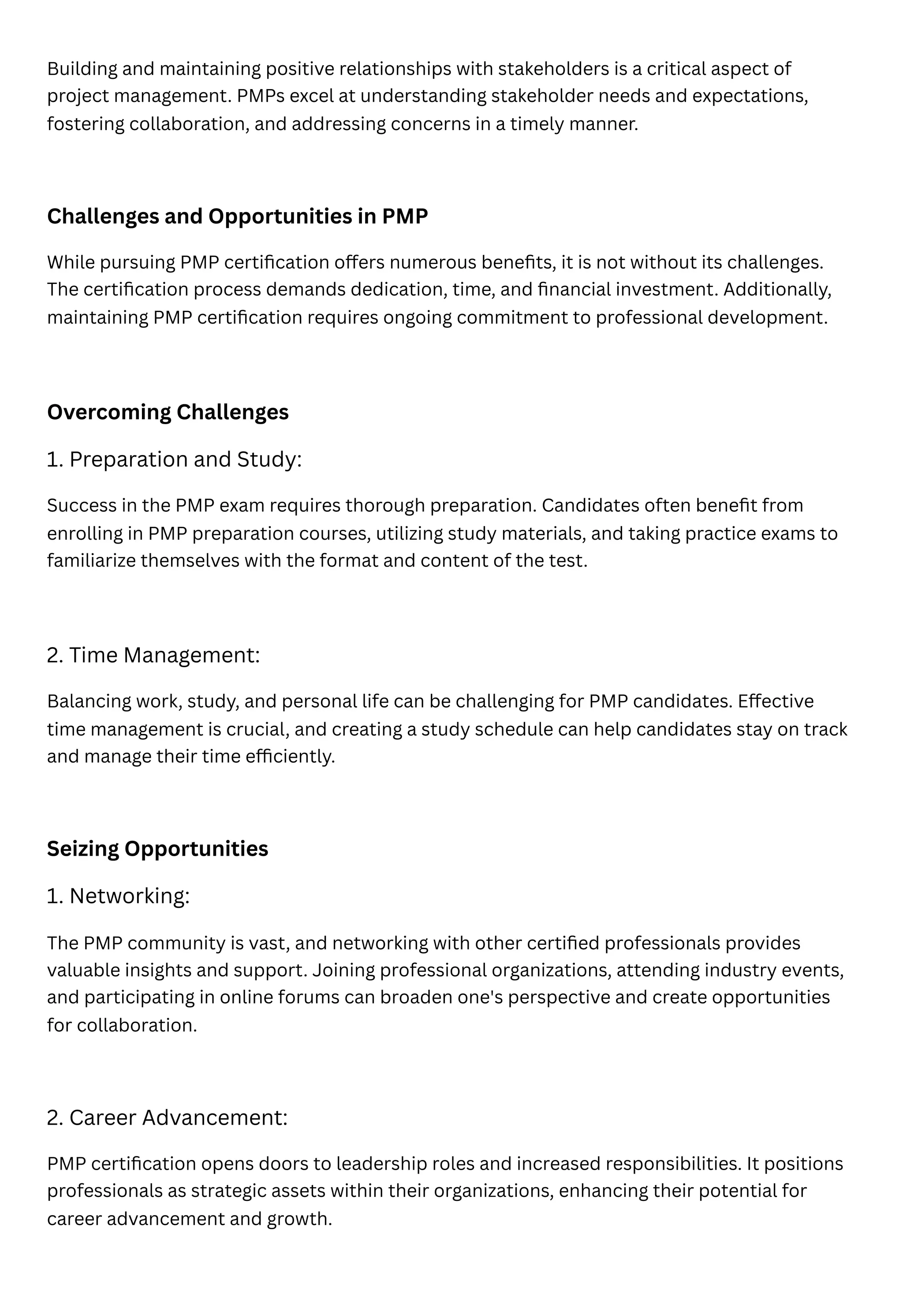 Building and maintaining positive relationships with stakeholders is a critical aspect of
project management. PMPs excel at understanding stakeholder needs and expectations,
fostering collaboration, and addressing concerns in a timely manner.
Challenges and Opportunities in PMP
While pursuing PMP certification offers numerous benefits, it is not without its challenges.
The certification process demands dedication, time, and financial investment. Additionally,
maintaining PMP certification requires ongoing commitment to professional development.
Overcoming Challenges
1. Preparation and Study:
Success in the PMP exam requires thorough preparation. Candidates often benefit from
enrolling in PMP preparation courses, utilizing study materials, and taking practice exams to
familiarize themselves with the format and content of the test.
2. Time Management:
Balancing work, study, and personal life can be challenging for PMP candidates. Effective
time management is crucial, and creating a study schedule can help candidates stay on track
and manage their time efficiently.
Seizing Opportunities
1. Networking:
The PMP community is vast, and networking with other certified professionals provides
valuable insights and support. Joining professional organizations, attending industry events,
and participating in online forums can broaden one's perspective and create opportunities
for collaboration.
2. Career Advancement:
PMP certification opens doors to leadership roles and increased responsibilities. It positions
professionals as strategic assets within their organizations, enhancing their potential for
career advancement and growth.
 