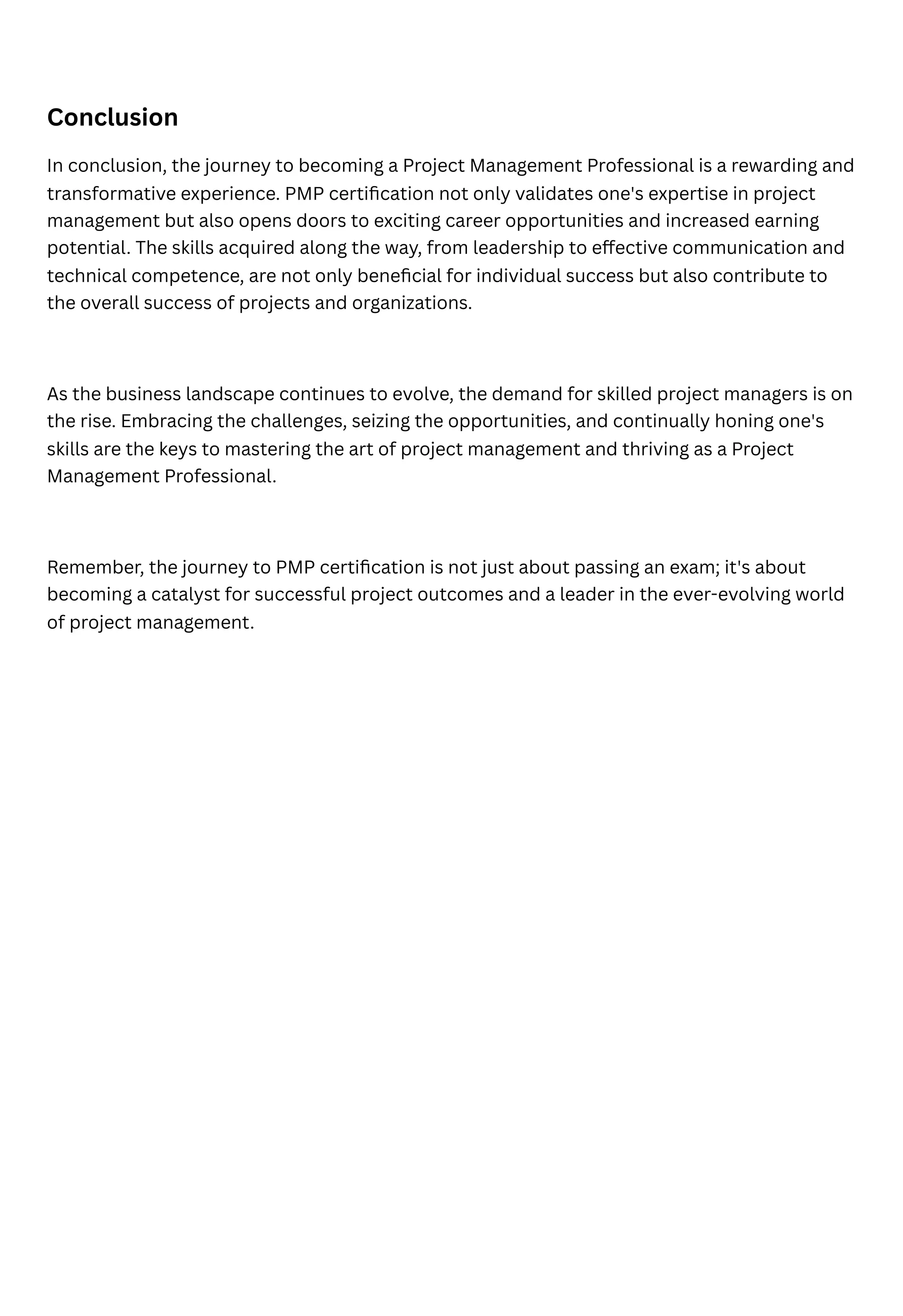 Conclusion
In conclusion, the journey to becoming a Project Management Professional is a rewarding and
transformative experience. PMP certification not only validates one's expertise in project
management but also opens doors to exciting career opportunities and increased earning
potential. The skills acquired along the way, from leadership to effective communication and
technical competence, are not only beneficial for individual success but also contribute to
the overall success of projects and organizations.
As the business landscape continues to evolve, the demand for skilled project managers is on
the rise. Embracing the challenges, seizing the opportunities, and continually honing one's
skills are the keys to mastering the art of project management and thriving as a Project
Management Professional.
Remember, the journey to PMP certification is not just about passing an exam; it's about
becoming a catalyst for successful project outcomes and a leader in the ever-evolving world
of project management.
 