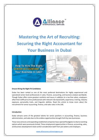 www.alliancerecruitmentagency.ae
Mastering the Art of Recruiting:
Securing the Right Accountant for
Your Business in Dubai
Ensure Hiring the Right-Fit Candidates
Dubai has been ranked as one of the most preferred destinations for highly experienced and
specialized senior-level professionals in sales, finance, accounting, and business analysis worldwide.
Though Dubai offers some greatest comforts and luxury in addition to a tax-free salary, employers
often find it difficult to hire professionals with relevant role-based skills, experience, training, industry
exposure, personality traits, and linguistic abilities. Read this article to know more about the
recruitment for senior accounting, finance, and sales roles in the UAE.
Introduction
Dubai attracts some of the greatest talents for senior positions in accounting, finance, business
administration, and sales due to the endless opportunities brought forth by new businesses.
These new ventures and expanding established companies have opened floodgates to diverse working
options which were previously limited. These employment opportunities in finance, accounting, sales,
and business development need careful consideration both from job seekers and employers.
 