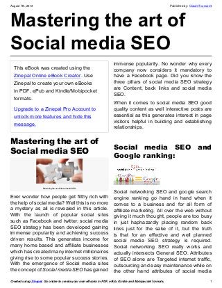 August 7th, 2013 Published by: ClaudeToussaint
Created using Zinepal. Go online to create your own eBooks in PDF, ePub, Kindle and Mobipocket formats. 1
Mastering the art of
Social media SEO
This eBook was created using the
Zinepal Online eBook Creator. Use
Zinepal to create your own eBooks
in PDF, ePub and Kindle/Mobipocket
formats.
Upgrade to a Zinepal Pro Account to
unlock more features and hide this
message.
Mastering the art of
Social media SEO
Mastering the art of Social media SEO
Ever wonder how people get filthy rich with
the help of social media? Well this is no more
a mystery as all is revealed in this article.
With the launch of popular social sites
such as Facebook and twitter, social media
SEO strategy has been developed gaining
immense popularity and achieving success
driven results. This generates income for
many home based and affiliate businesses
which has created many internet millionaires
giving rise to some popular success stories.
With the emergence of Social media sites
the concept of Social media SEO has gained
immense popularity. No wonder why every
company now considers it mandatory to
have a Facebook page. Did you know the
three pillars of social media SEO strategy
are Content, back links and social media
SEO.
When it comes to social media SEO good
quality content as well interactive posts are
essential as this generates interest in page
visitors helpful in building and establishing
relationships.
Social media SEO and
Google ranking:
Social networking SEO and google search
engine ranking go hand in hand when it
comes to a business and for all form of
affiliate marketing. All over the web without
giving it much thought, people are too busy
in just haphazardly placing random back
links just for the sake of it, but the truth
is that for an effective and well planned
social media SEO strategy is required.
Social networking SEO really works and
actually intersects General SEO. Attributes
of SEO alone are Targeted internet traffic,
outsourcing and easy maintenance while on
the other hand attributes of social media
 