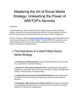 Mastering the Art of Social Media
Strategy: Unleashing the Power of
ARKTOP's Services
Introduction:
In today's digital age, social media has become integral to any successful marketing
strategy. Businesses of all sizes leverage social platforms' immense potential to connect
with their target audience, build brand awareness, and drive customer engagement.
However, creating an effective social media strategy services a deep understanding of the
ever-evolving landscape and the right expertise. It is where ARKTOP's exceptional social
media strategy services come into play, enabling businesses to maximize their online
presence and achieve remarkable results.
1.The Importance of a Well-Crafted Social
Media Strategy
1.1 Defining Social Media Strategy: Exploring the fundamentals and components
of a comprehensive social media strategy.
1.2 Benefits of a Strong Social Media Presence: Highlighting the advantages of
establishing a solid social media presence for businesses, including increased brand
visibility, customer loyalty, and lead generation.
1.3 Aligning Business Goals with Social Media Objectives: Demonstrating how
an effective social media strategy can help achieve specific business goals and
objectives.
1.4 Identifying Target Audience and Platform Selection: Discuss the importance
of understanding the target audience and selecting the most suitable social media
platforms for reaching and engaging them.
 