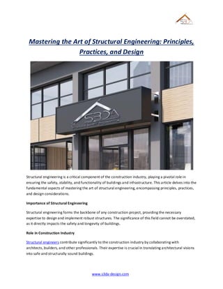 www.s3da-design.com
Mastering the Art of Structural Engineering: Principles,
Practices, and Design
Structural engineering is a critical component of the construction industry, playing a pivotal role in
ensuring the safety, stability, and functionality of buildings and infrastructure. This article delves into the
fundamental aspects of mastering the art of structural engineering, encompassing principles, practices,
and design considerations.
Importance of Structural Engineering
Structural engineering forms the backbone of any construction project, providing the necessary
expertise to design and implement robust structures. The significance of this field cannot be overstated,
as it directly impacts the safety and longevity of buildings.
Role in Construction Industry
Structural engineers contribute significantly to the construction industry by collaborating with
architects, builders, and other professionals. Their expertise is crucial in translating architectural visions
into safe and structurally sound buildings.
 