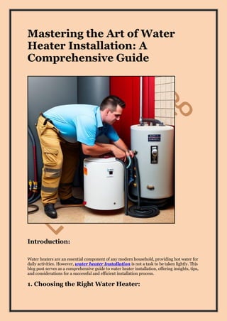 Mastering the Art of Water
Heater Installation: A
Comprehensive Guide
Introduction:
Water heaters are an essential component of any modern household, providing hot water for
daily activities. However, water heater Installation is not a task to be taken lightly. This
blog post serves as a comprehensive guide to water heater installation, offering insights, tips,
and considerations for a successful and efficient installation process.
1. Choosing the Right Water Heater:
 