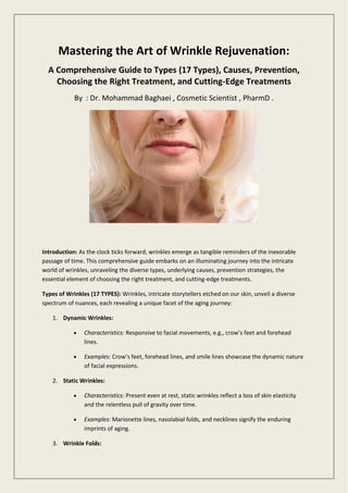 Mastering the Art of Wrinkle Rejuvenation:
A Comprehensive Guide to Types (17 Types), Causes, Prevention,
Choosing the Right Treatment, and Cutting-Edge Treatments
By : Dr. Mohammad Baghaei , Cosmetic Scientist , PharmD .
Introduction: As the clock ticks forward, wrinkles emerge as tangible reminders of the inexorable
passage of time. This comprehensive guide embarks on an illuminating journey into the intricate
world of wrinkles, unraveling the diverse types, underlying causes, prevention strategies, the
essential element of choosing the right treatment, and cutting-edge treatments.
Types of Wrinkles (17 TYPES): Wrinkles, intricate storytellers etched on our skin, unveil a diverse
spectrum of nuances, each revealing a unique facet of the aging journey:
1. Dynamic Wrinkles:
 Characteristics: Responsive to facial movements, e.g., crow’s feet and forehead
lines.
 Examples: Crow’s feet, forehead lines, and smile lines showcase the dynamic nature
of facial expressions.
2. Static Wrinkles:
 Characteristics: Present even at rest, static wrinkles reflect a loss of skin elasticity
and the relentless pull of gravity over time.
 Examples: Marionette lines, nasolabial folds, and necklines signify the enduring
imprints of aging.
3. Wrinkle Folds:
 