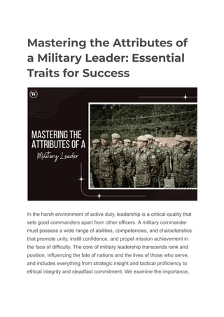 Mastering the Attributes of
a Military Leader: Essential
Traits for Success
In the harsh environment of active duty, leadership is a critical quality that
sets good commanders apart from other officers. A military commander
must possess a wide range of abilities, competencies, and characteristics
that promote unity, instill confidence, and propel mission achievement in
the face of difficulty. The core of military leadership transcends rank and
position, influencing the fate of nations and the lives of those who serve,
and includes everything from strategic insight and tactical proficiency to
ethical integrity and steadfast commitment. We examine the importance,
 