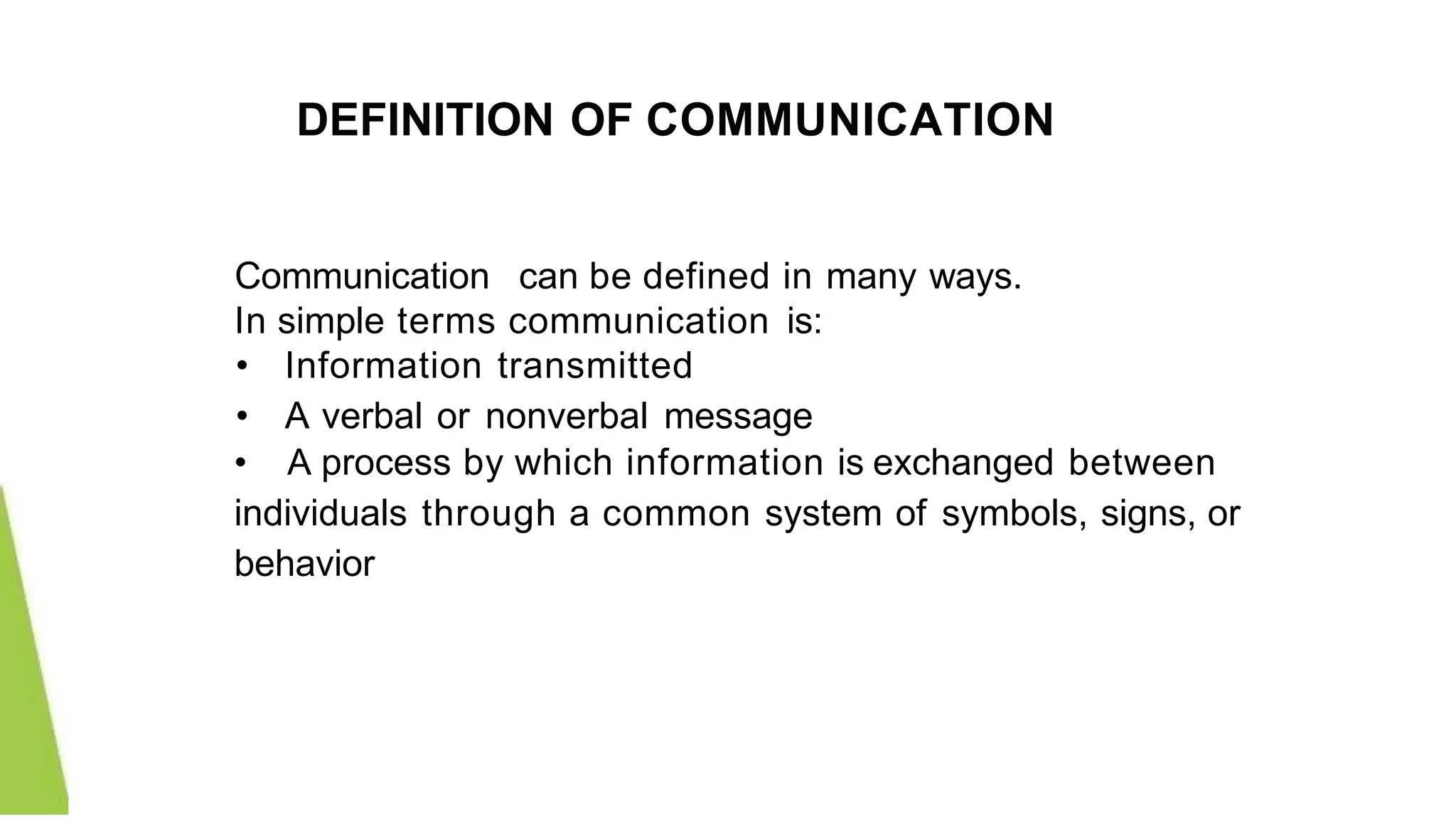 DEFINITION OF COMMUNICATION
Communication can be defined in many ways.
In simple terms communication is:
• Information transmitted
• A verbal or nonverbal message
• A process by which information is exchanged between
individuals through a common system of symbols, signs, or
behavior
 