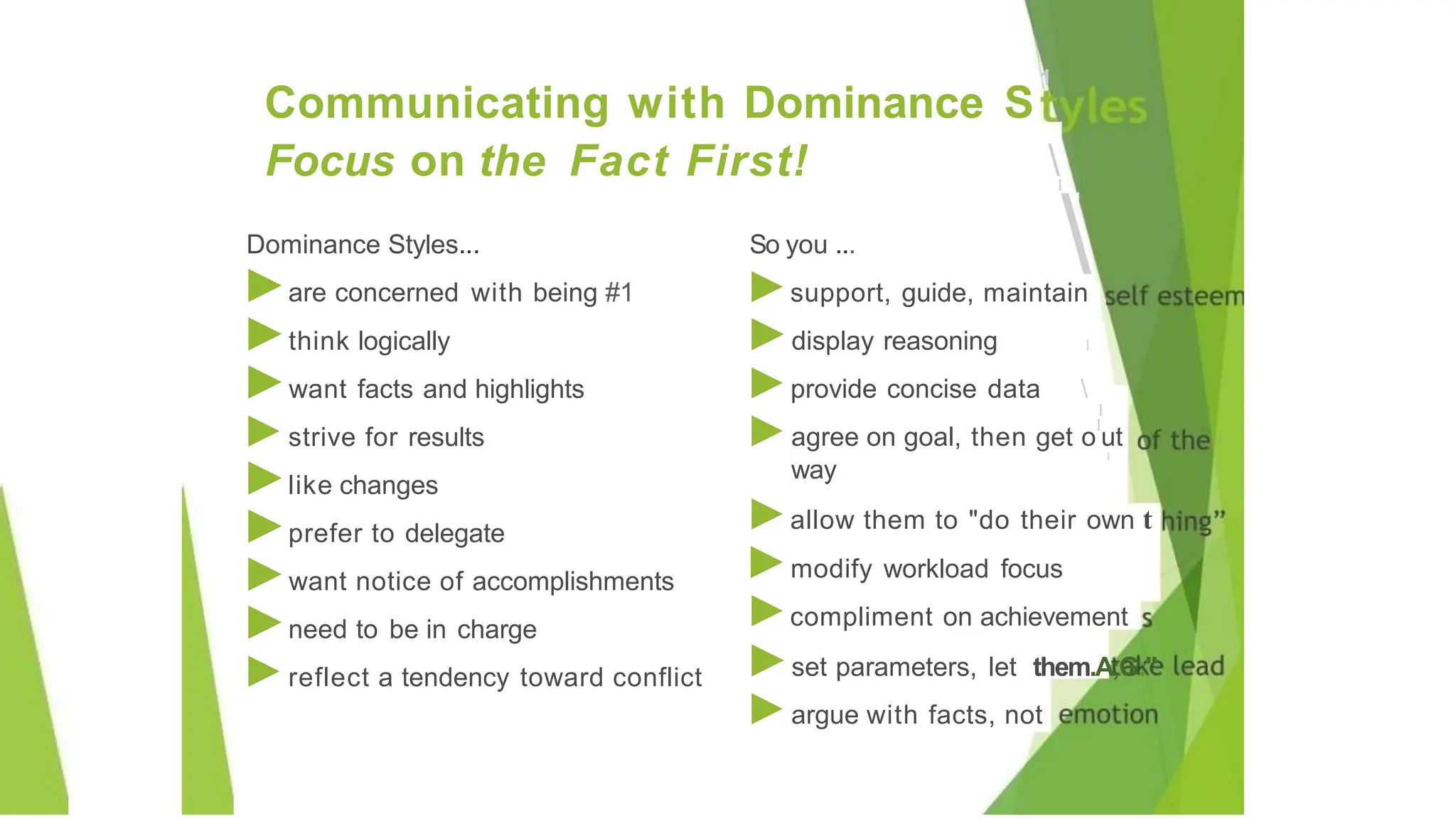 Dominance Styles... So you ...
►are concerned with being #1
►think logically
►want facts and highlights
►strive for results
►like changes
►prefer to delegate
►want notice of accomplishments
►need to be in charge
►reflect a tendency toward conflict
Communicating with Dominance S
1
Focus on the Fact First! I

1
I
l
way
►support, guide, maintain
►display reasoning
►provide concise data 
►agree on goal, then get o
I
ut
►allow them to "do their own t
►modify workload focus
►compliment on achievement
►set parameters, let them.A;G:"
►argue with facts, not
 