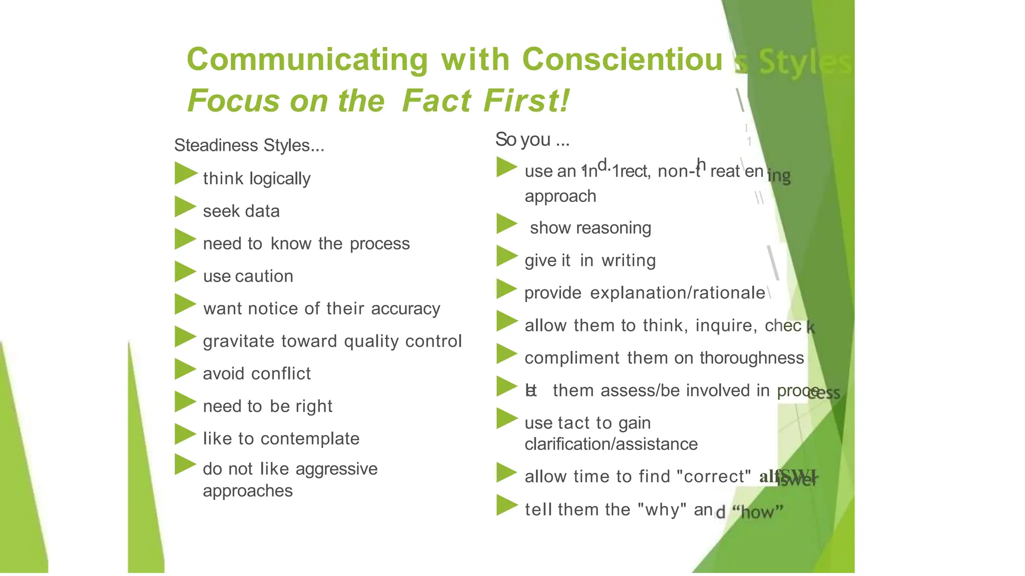 Steadiness Styles...
►think logically
►seek data
►need to know the process
►use caution
►want notice of their accuracy
►gravitate toward quality control
►avoid conflict
►need to be right
►like to contemplate
►do not like aggressive
approaches
Communicating with Conscientiou
Focus on the Fact First! 
I
1
So you ...


►use an 1
.nd.1rect, non-t
h reaten
approach
► show reasoning
►give it in writing
►provide explanation/rationale
►allow them to think, inquire, chec
►compliment them on thoroughness
►let them assess/be involved in proce
►use tact to gain
clarification/assistance
►allow time to find "correct" alfSWI
►tell them the "why" an
 