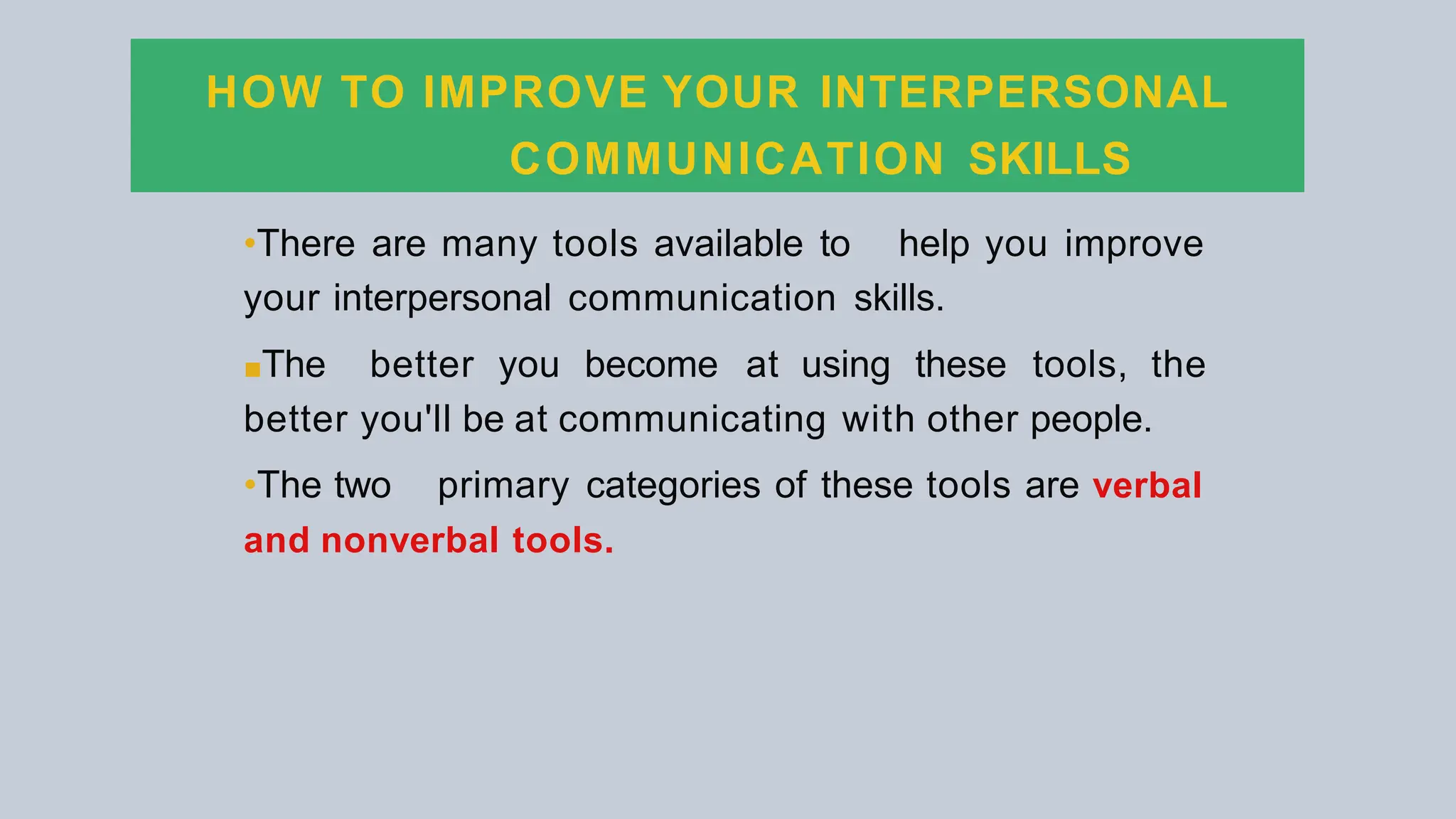 HOW TO IMPROVE YOUR INTERPERSONAL
COMMUNICATION SKILLS
•There are many tools available to help you improve
your interpersonal communication skills.
■The better you become at using these tools, the
better you'll be at communicating with other people.
•The two primary categories of these tools are verbal
and nonverbal tools.
 