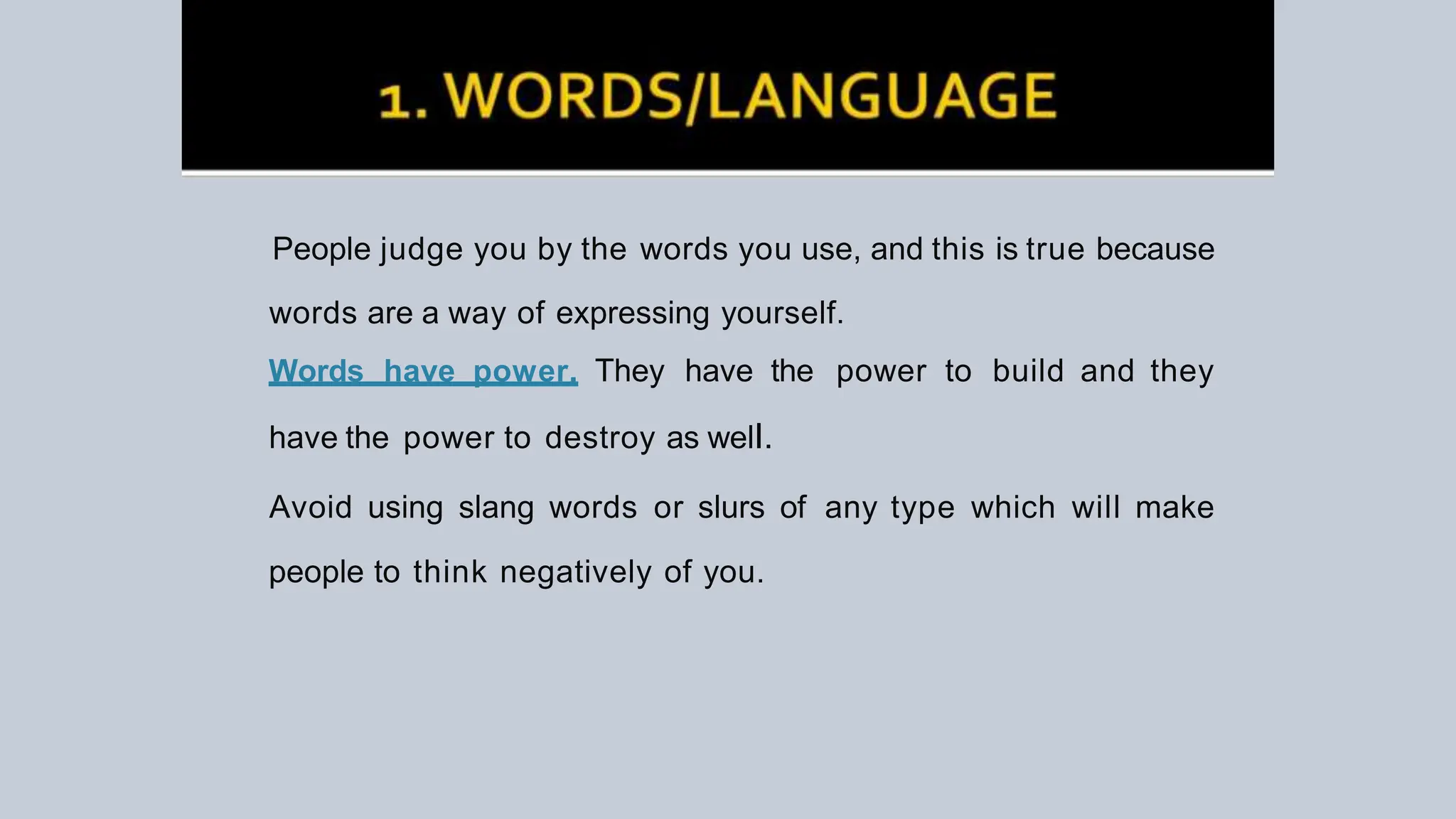 People judge you by the words you use, and this is true because
words are a way of expressing yourself.
Words have power. They have the power to build and they
have the power to destroy as welI.
Avoid using slang words or slurs of any type which will make
people to think negatively of you.
 
