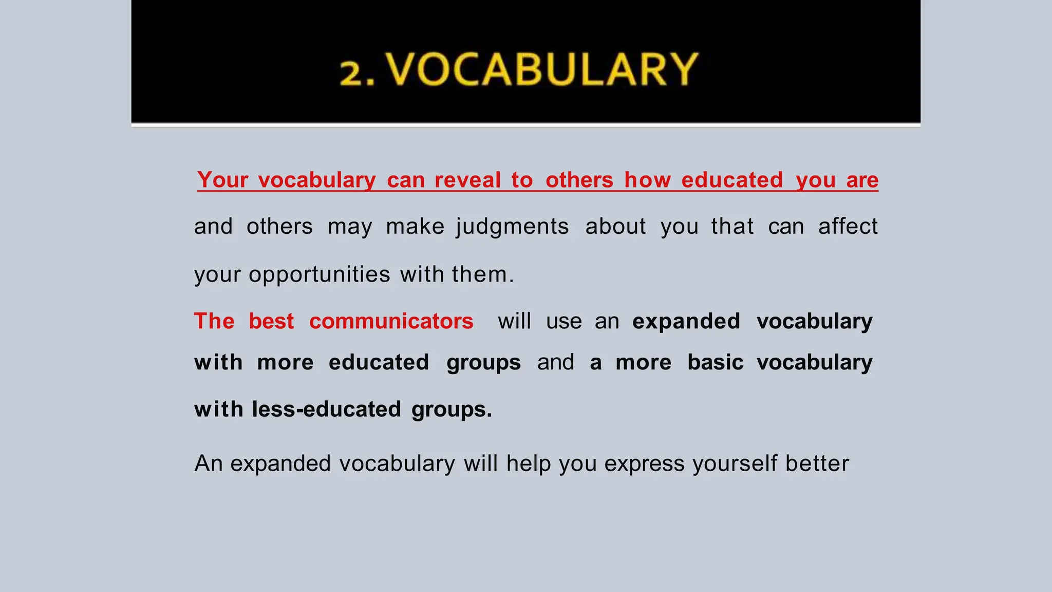 Your vocabulary can reveal to others how educated you are
and others may make judgments about you that can affect
your opportunities with them.
The best communicators will use an expanded vocabulary
with more educated groups and a more basic vocabulary
with less-educated groups.
An expanded vocabulary will help you express yourself better
 