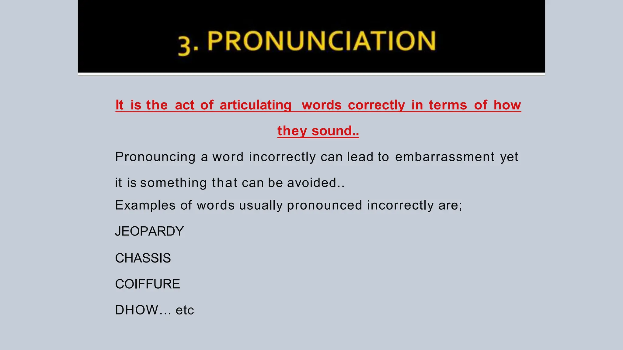It is the act of articulating words correctly in terms of how
they sound..
Pronouncing a word incorrectly can lead to embarrassment yet
it is something that can be avoided..
Examples of words usually pronounced incorrectly are;
JEOPARDY
CHASSIS
COIFFURE
DHOW... etc
 