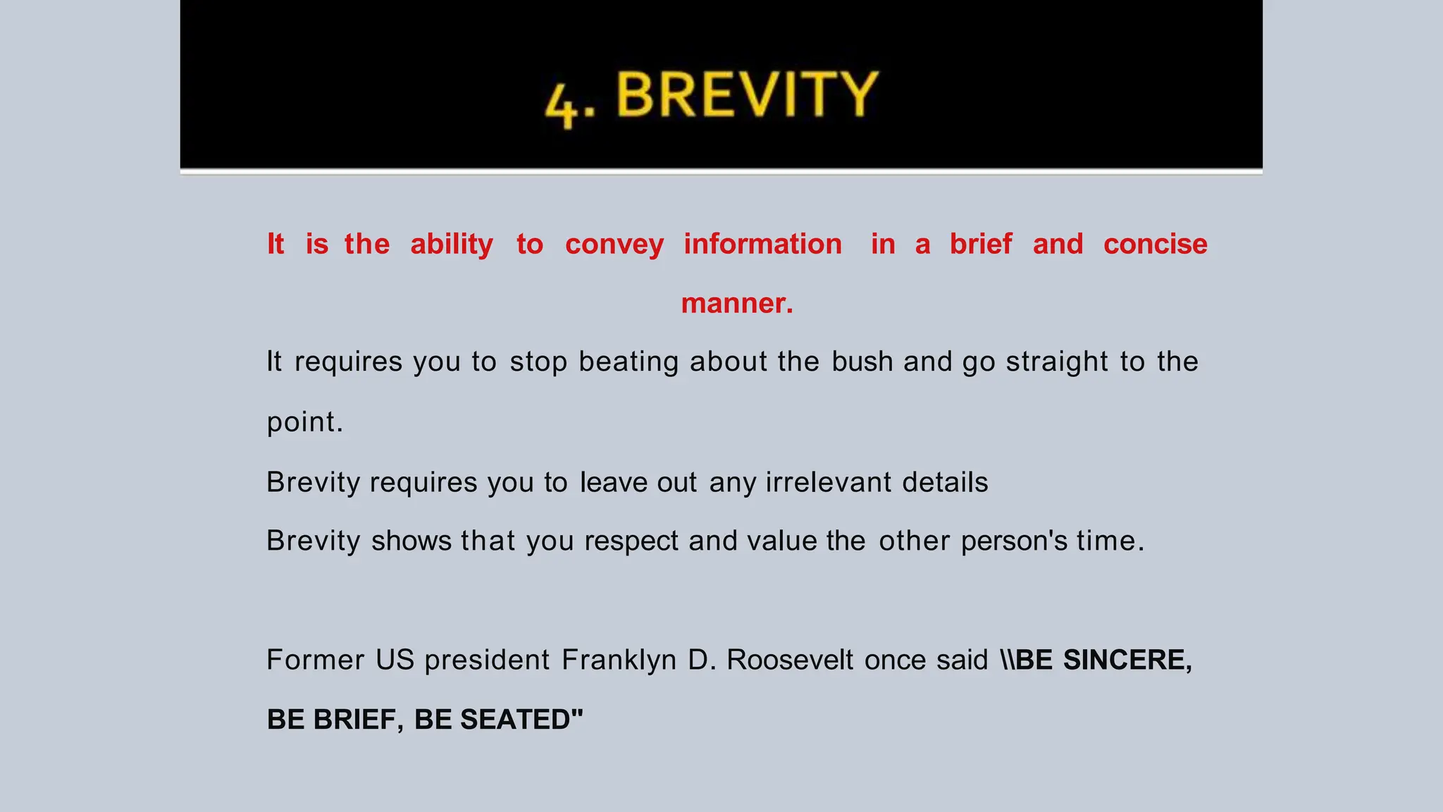 It is the ability to convey information in a brief and concise
manner.
It requires you to stop beating about the bush and go straight to the
point.
Brevity requires you to leave out any irrelevant details
Brevity shows that you respect and value the other person's time.
Former US president Franklyn D. Roosevelt once said BE SINCERE,
BE BRIEF, BE SEATED"
 