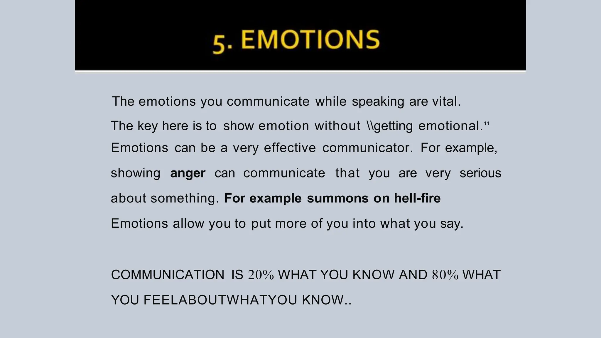 The emotions you communicate while speaking are vital.
The key here is to show emotion without getting emotional.11
Emotions can be a very effective communicator. For example,
showing anger can communicate that you are very serious
about something. For example summons on hell-fire
Emotions allow you to put more of you into what you say.
COMMUNICATION IS 20% WHAT YOU KNOW AND 80% WHAT
YOU FEELABOUTWHATYOU KNOW..
 