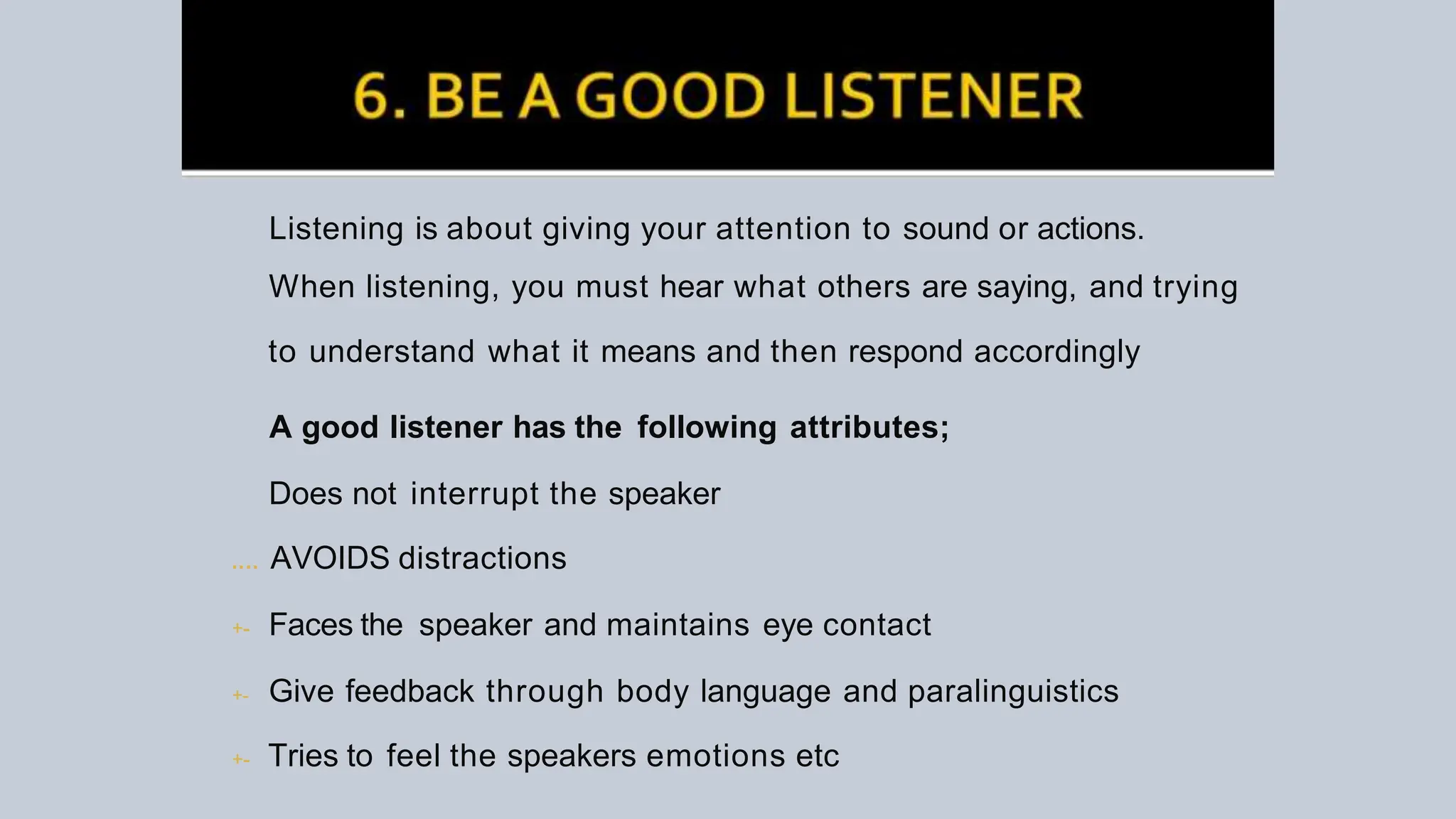 Listening is about giving your attention to sound or actions.
When listening, you must hear what others are saying, and trying
to understand what it means and then respond accordingly
A good listener has the following attributes;
Does not interrupt the speaker
.... AVOIDS distractions
+- Faces the speaker and maintains eye contact
+- Give feedback through body language and paralinguistics
+- Tries to feel the speakers emotions etc
 